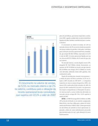 esTRATéGIA e DesemPeNhO emPResARIAl




                                                                    plano de previdência, que haviam impactado o resulta-
                ebitda
                (R$ mIlhões)                                        do de 2007, e ganho cambial sobre os ativos monetários
                                                                    líquidos em dólar também contribuíram para o aumen-
                                                                    to do lucro.




                                                           57.170
                                                                        O crescimento no volume de vendas, de 5,5% no
                                        50.864




                                                 50.156             mercado interno e de 2% no externo, aliado ao aumento
                               46.802




                                                                    dos preços médios de petróleo e derivados, contribuiu
                                                                    para a elevação da receita operacional bruta consolida-
                  36.798




                                                                    da, que atingiu R$ 266,5 bilhões, superando em 22,1%
                                                                    o valor de 2007. A receita operacional líquida, por sua
                                                                    vez, ficou em R$ 215,1 bilhões, 26,1% maior do que a do
                                                                    ano anterior.
                                                                        No mercado interno, a receita líquida cresceu 23%,
                                                                    atingindo R$ 126,9 bilhões, devido, basicamente, ao
                                                                    aumento de R$ 3,8 bilhões na receita com gás natural,
                                                                    R$ 2,9 bilhões com energia e R$ 17,3 bilhões na receita
                                                                    com derivados, sobretudo diesel, QAV, gasolina, óleo
                 2004          2005     2006     2007     2008
                                                                    combustível e nafta.
                                                                        Diante da escalada das cotações internacionais –
                                                                    a média do preço do Brent aumentou 33,7% em re-
                                                                    lação a 2007, ficando em US$ 96,99 –, a companhia
         o crescimento no volume de vendas,                         reajustou em maio os preços da gasolina (10%) e do
                                                                    diesel (15%), inalterados desde setembro de 2005. Os
        de 5,5% no mercado interno e de 2%                          preços do óleo combustível, da nafta e do querosene
     no externo, contribuiu para a elevação da                      de aviação acompanharam as flutuações do merca-
        receita operacional bruta consolidada,                      do internacional e o preço médio dos derivados no
                                                                    mercado interno atingiu R$ 176,4, 13,5% superior à
      que superou em 22,1% o valor de 2007                          média de 2007.
                                                                        ebitda — O EBITDA atingiu R$ 57,2 bilhões em 2008,
                                                                    14% acima do verificado no ano anterior, assegurando,
                                                                    dessa forma, uma base sólida para o plano de investi-
                                                                    mentos da Petrobras. O ROCE subiu 1 ponto percentual,
                                                                    em decorrência do aumento no lucro operacional, su-
                                                                    perando o efeito do maior endividamento provocado
                                                                    pela desvalorização do real e pela obtenção de novos
                                                                    financiamentos.



12                                                                                                 r e s u lta d o s e g e s tão
                                                                                                                           eix
 