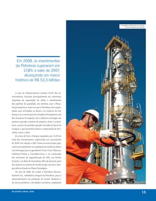 empregado trabalhando na produção
                                                                do polo industrial de Guamaré




      Em 2008, os investimentos
     da Petrobras superaram em
           17,8% o valor de 2007,
            alcançando um marco
     histórico de R$ 53,3 bilhões


    A área de Abastecimento recebeu 22,5% dos in-
vestimentos, alocados principalmente em conversão,
expansão da capacidade do refino e atendimento
dos padrões de qualidade, em sintonia com o Plano.
Na petroquímica, setor em que a Petrobras vem expan-
dindo suas atividades no Brasil e na América do Sul,
destaca-se a construção do Complexo Petroquímico do
Rio de Janeiro (Comperj), com o objetivo estratégico de
produzir grandes volumes de propeno, eteno e aromá-
ticos a partir do petróleo pesado extraído da Bacia de
Campos, o que permitirá reduzir a importação de deri-
vados, como a nafta.
    Já a área de Gás e Energia respondeu por 13,5% do
total dos investimentos, registrando um crescimento
de 49,9% em relação a 2007. Esses recursos foram apli-
cados principalmente na ampliação da malha de dutos,
com destaque para os gasodutos Urucu-Coari-Manaus,
Cabiúnas-Vitória e Cacimbas-Catu, e na construção
dos terminais de regaseificação de GNL, em Pecém
(Ceará), e na Baía de Guanabara (Rio de Janeiro), para
dar suporte ao volume de vendas de gás natural e ener-
gia elétrica fixado no Plano Estratégico.
    No ano de 2008, foi criada a Petrobras Biocom-
bustível S.A., subsidiária integral da Petrobras, para o
desenvolvimento da produção de etanol, biodiesel e
de outros produtos e atividades correlatos, ampliando


r e l at ó r i o a n u a l 2 0 0 8
                                                                                         15
 