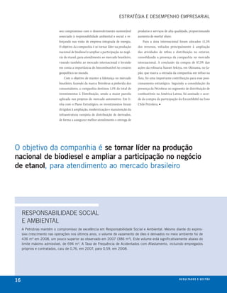 esTRATéGIA e DesemPeNhO emPResARIAl


                            seu compromisso com o desenvolvimento sustentável         produtos e serviços de alta qualidade, proporcionando
                            associado à responsabilidade ambiental e social e re-     aumento de market share.
                            forçando sua visão de empresa integrada de energia.           Para a área internacional foram alocados 11,5%
                            O objetivo da companhia é se tornar líder na produção     dos recursos, voltados principalmente à ampliação
                            nacional de biodiesel e ampliar a participação no negó-   das atividades de refino e distribuição no exterior,
                            cio de etanol, para atendimento ao mercado brasileiro,    consolidando a presença da companhia no mercado
                            visando também ao mercado internacional e levando         internacional. A conclusão da compra de 87,5% das
                            em conta a importância do biocombustível no cenário       ações da refinaria Nansei Sekiyu, em Okinawa, no Ja-
                            geopolítico no mundo.                                     pão, que marca a entrada da companhia em refino na
                                Com o objetivo de manter a liderança no mercado       Ásia, foi uma importante contribuição para esse posi-
                            brasileiro, fazendo da marca Petrobras a preferida dos    cionamento estratégico. Seguindo a consolidação da
                            consumidores, a companhia destinou 1,1% do total de       presença da Petrobras no segmento de distribuição de
                            investimentos à Distribuição, sendo a maior parcela       combustíveis na América Latina, foi assinado o acor-
                            aplicada nos projetos do mercado automotivo. Em li-       do da compra da participação da ExxonMobil na Esso
                            nha com o Plano Estratégico, os investimentos foram       Chile Petrolera. ■
                            dirigidos à ampliação, modernização e manutenção da
                            infraestrutura varejista de distribuição de derivados,
                            de forma a assegurar melhor atendimento e entrega de




O objetivo da companhia é se tornar líder na produção
nacional de biodiesel e ampliar a participação no negócio
de etanol, para atendimento ao mercado brasileiro




     RESPoNSABIlIDADE SoCIAl
     E AMBIENTAl
     A Petrobras mantém o compromisso de excelência em Responsabilidade social e Ambiental. mesmo diante do expres-
     sivo crescimento nas operações nos últimos anos, o volume de vazamento de óleo e derivados no meio ambiente foi de
     436 m³ em 2008, um pouco superior ao observado em 2007 (386 m³). este volume está significativamente abaixo do
     limite máximo admissível, de 694 m³. A Taxa de Frequência de Acidentados com Afastamento, incluindo empregados
     próprios e contratados, caiu de 0,76, em 2007, para 0,59, em 2008.




16                                                                                                                  r e s u lta d o s e g e s tão
                                                                                                                                            eix
 