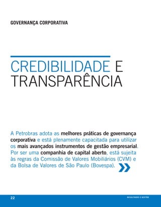 governanÇa corporativa




CREDIBIlIDADE E
TRANSPARêNCIA


A Petrobras adota as melhores práticas de governança
corporativa e está plenamente capacitada para utilizar
os mais avançados instrumentos de gestão empresarial.



                                            »
Por ser uma companhia de capital aberto, está sujeita
às regras da comissão de Valores mobiliários (cVm) e
da bolsa de Valores de são Paulo (bovespa).




22                                               r e s u lta d o s e g e s tão
                                                                         eix
 