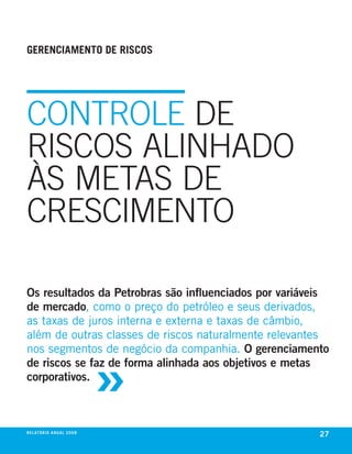 gerenciamento de riscos




CoNTRolE DE
RISCoS AlINHADo
ÀS METAS DE
CRESCIMENTo

os resultados da Petrobras são influenciados por variáveis
de mercado, como o preço do petróleo e seus derivados,
as taxas de juros interna e externa e taxas de câmbio,
além de outras classes de riscos naturalmente relevantes



                                     »
nos segmentos de negócio da companhia. o gerenciamento
de riscos se faz de forma alinhada aos objetivos e metas
corporativos.



r e l at ó r i o a n u a l 2 0 0 8
                                                        27
 