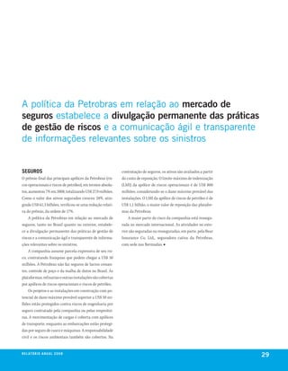 A política da Petrobras em relação ao mercado de
seguros estabelece a divulgação permanente das práticas
de gestão de riscos e a comunicação ágil e transparente
de informações relevantes sobre os sinistros


seguros                                                     contratação de seguros, os ativos são avaliados a partir
O prêmio final das principais apólices da Petrobras (ris-   do custo de reposição. O limite máximo de indenização
cos operacionais e riscos de petróleo), em termos absolu-   (LMI) da apólice de riscos operacionais é de US$ 800
tos, aumentou 7% em 2008, totalizando US$ 27,9 milhões.     milhões, considerando-se o dano máximo provável das
Como o valor dos ativos segurados cresceu 28%, atin-        instalações. O LMI da apólice de riscos de petróleo é de
gindo US$ 61,3 bilhões, verificou-se uma redução relati-    US$ 1,1 bilhão, o maior valor de reposição das platafor-
va do prêmio, da ordem de 17%.                              mas da Petrobras.
     A política da Petrobras em relação ao mercado de           A maior parte do risco da companhia está ressegu-
seguros, tanto no Brasil quanto no exterior, estabele-      rada no mercado internacional. As atividades no exte-
ce a divulgação permanente das práticas de gestão de        rior são seguradas ou resseguradas, em parte, pela Bear
riscos e a comunicação ágil e transparente de informa-      Insurance Co. Ltd., seguradora cativa da Petrobras,
ções relevantes sobre os sinistros.                         com sede nas Bermudas. ■
     A companhia assume parcela expressiva de seu ris-
co, contratando franquias que podem chegar a US$ 50
milhões. A Petrobras não faz seguros de lucros cessan-
tes, controle de poço e da malha de dutos no Brasil. As
plataformas, refinarias e outras instalações são cobertas
por apólices de riscos operacionais e riscos de petróleo.
     Os projetos e as instalações em construção com po-
tencial de dano máximo provável superior a US$ 50 mi-
lhões estão protegidos contra riscos de engenharia por
seguro contratado pela companhia ou pelas empreitei-
ras. A movimentação de cargas é coberta com apólices
de transporte, enquanto as embarcações estão protegi-
das por seguro de casco e máquinas. A responsabilidade
civil e os riscos ambientais também são cobertos. Na


r e l at ó r i o a n u a l 2 0 0 8
                                                                                                                       29
 