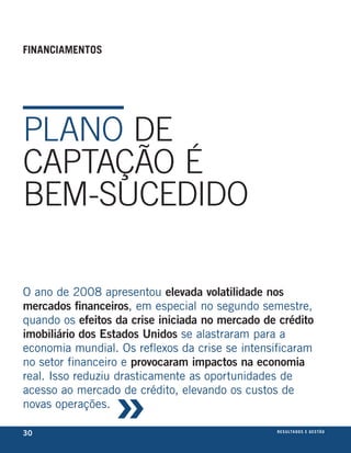 financiamentos




PlANo DE
CAPTAÇão é
BEM-SuCEDIDo

O ano de 2008 apresentou elevada volatilidade nos
mercados financeiros, em especial no segundo semestre,
quando os efeitos da crise iniciada no mercado de crédito
imobiliário dos Estados unidos se alastraram para a
economia mundial. Os reflexos da crise se intensificaram
no setor financeiro e provocaram impactos na economia



                 »
real. Isso reduziu drasticamente as oportunidades de
acesso ao mercado de crédito, elevando os custos de
novas operações.

30                                               r e s u lta d o s e g e s tão
                                                                         eix
 
