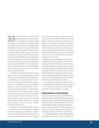 Mesmo assim, a Petrobras foi bem-sucedida na imple-         Foram contratadas operações em real, totalizando um
mentação de seu plano de captação em 2008 e manteve,        valor correspondente a US$ 2,86 bilhões. No mercado
ao longo do ano, a estratégia de buscar oportunidades       bancário internacional foram contratadas linhas no
para acessar o mercado quando a volatilidade e o custo      valor de US$ 580 milhões. Em ambos os mercados, a
estavam em níveis mais baixos. No mercado internacio-       tônica das contratações foi atender aos objetivos estra-
nal de capitais, a Petrobras International Finance Com-     tégicos da Petrobras e prover o caixa com os recursos
pany (PIFCo), subsidiária integral da Petrobras, reabriu    necessários às atividades da companhia. A contratação
em janeiro de 2008 seu título com cupom de 5,875% e         desses recursos foi realizada com preços competitivos,
vencimento em março de 2018. O montante desta rea-          levando-se em conta as alterações de mercado decor-
bertura foi de US$ 750 milhões, e o retorno oferecido ao    rentes da crise internacional.
investidor atingiu 5,860% ao ano. Esta emissão foi con-          Nos financiamentos pelas Agências de Crédito à Ex-
siderada um sucesso, atingindo o menor custo histórico      portação (Export Credit Agencies – ECA), a Petrobras,
de uma companhia brasileira no mercado de dívida em         por intermédio da PNBV, captou US$ 1,5 bilhão. Desse to-
dólares, sendo distribuída para mais de 60 investidores,    tal, US$ 200 milhões foram financiados pelos bancos BNP
a maioria dedicada ao mercado de renda fixa de empre-       Paribas (França), Sumitomo (Japão) e BBVA (Espanha),
sas com grau de investimento.                               com seguro de crédito da Sace, agência italiana; cerca de
    A companhia captou R$ 400 milhões no mercado            US$ 800 milhões foram captados junto aos bancos japo-
doméstico por meio de emissões privadas de Certifi-         neses Sumitomo, Mizuho e Tokyo Mitsubishi, com seguro
cados de Recebíveis Imobiliários (CRI), adquiridos em       de crédito da Nexi, agência japonesa; e US$ 500 milhões
sua totalidade por instituições financeiras. Estes re-      foram financiados pela EDC, agência canadense.
cursos foram destinados a dois projetos: extensão do             Para amparar os negócios da companhia, foram
dique seco, no Rio Grande do Sul, para possibilitar a       contratadas garantias bancárias, nos mercados domés-
construção e reparo de mais plataformas, e constru-         tico e internacional, no montante de US$ 10,3 bilhões,
ção da nova sede administrativa na cidade de Vitória.       valor 52,1% acima do verificado no ano anterior.
Mesmo diante de um mercado de capitais retraído, o
custo destas captações revelou-se bastante atrativo, e      financiamentos estruturados
o prazo de pagamento foi de até 15 anos. Para a con-        Na área de Gás e Energia, o Banco Nacional de Desenvol-
clusão do prédio em Vitória ainda serão necessários         vimento Econômico e Social (BNDES) desembolsou para o
aproximadamente R$ 300 milhões, que a Petrobras             projeto Gasene (gasoduto de interligação Sudeste-Nordes-
pretende captar no mercado de capitais, a depender          te) US$ 750 milhões, referentes à operação de repasse do
das condições apresentadas.                                 China Development Bank. Em fevereiro, os empréstimos-
    No mercado bancário, 2008 foi marcado pelo retor-       ponte até então contratados com o BNDES foram quita-
no consistente da Petrobras às captações no mercado         dos com os recursos do financiamento de longo prazo
doméstico, impulsionada pela restrição de crédito in-       contratado em dezembro de 2007 com o mesmo banco.
ternacional e pelas flexibilizações nos limites do siste-       A Companhia Mexilhão do Brasil (CMB), sociedade
ma bancário brasileiro para empréstimo à companhia.         de propósito específico (SPE), assinou com o BNDES um


r e l at ó r i o a n u a l 2 0 0 8
                                                                                                                        31
 