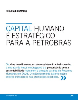 recursos humanos




CAPITAl HuMANo
é ESTRATéGICo
PARA A PETRoBRAS

Os altos investimentos em desenvolvimento e treinamento,
a entrada de novos empregados e a preocupação com a



                                             »
sustentabilidade marcaram a atuação da área de Recursos
humanos em 2008. O reconhecimento externo desse
esforço transparece nas premiações recebidas.




r e l at ó r i o a n u a l 2 0 0 8
                                                       33
 