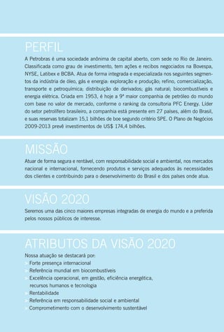 Perfil
A Petrobras é uma sociedade anônima de capital aberto, com sede no Rio de Janeiro.
Classificada como grau de investimento, tem ações e recibos negociados na Bovespa,
NYSE, Latibex e BCBA. Atua de forma integrada e especializada nos seguintes segmen-
tos da indústria de óleo, gás e energia: exploração e produção; refino, comercialização,
transporte e petroquímica; distribuição de derivados; gás natural; biocombustíveis e
energia elétrica. Criada em 1953, é hoje a 9ª maior companhia de petróleo do mundo
com base no valor de mercado, conforme o ranking da consultoria PFC Energy. Líder
do setor petrolífero brasileiro, a companhia está presente em 27 países, além do Brasil,
e suas reservas totalizam 15,1 bilhões de boe segundo critério SPE. O Plano de Negócios
2009-2013 prevê investimentos de US$ 174,4 bilhões.




Missão
Atuar de forma segura e rentável, com responsabilidade social e ambiental, nos mercados
nacional e internacional, fornecendo produtos e serviços adequados às necessidades
dos clientes e contribuindo para o desenvolvimento do Brasil e dos países onde atua.




Visão 2020
Seremos uma das cinco maiores empresas integradas de energia do mundo e a preferida
pelos nossos públicos de interesse.




Atributos dA Visão 2020
Nossa atuação se destacará por:
> Forte presença internacional
> Referência mundial em biocombustíveis
> Excelência operacional, em gestão, eficiência energética,
  recursos humanos e tecnologia
> Rentabilidade
> Referência em responsabilidade social e ambiental
> Comprometimento com o desenvolvimento sustentável
 