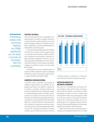 RecuRsOs humANOs




                   política salarial
                                                                               ise e nce - petrobras controladora
  A Petrobras      Além da remuneração fixa de seus empregados, com-
                   posta por gastos com salários, vantagens, adicionais e
  realizou três




                                                                                        78%




                                                                                                                  78%
                   encargos, a Petrobras considera também como custo de




                                                                                                    77%




                                                                                                                                  77%
     processos




                                                                                                                                               73%
                                                                                                                            69%
                   pessoal as despesas referentes aos benefícios de previ-




                                                                                  68%




                                                                                                            68%




                                                                                                                                         66%
                                                                                              66%
       seletivos   dência complementar, Assistência Multidisciplinar de
                   Saúde (AMS) e Auxílio Educacional.
     em 2008,          O custo de pessoal em 2008 totalizou R$ 9,9 bilhões,
   registrando     14% acima do ano anterior. Além do reajuste salarial
 em um deles       e da expansão de 10% do efetivo, também contribuiu
                   para o aumento do custo de pessoal o crescimento ve-
 o recorde de      getativo da folha de pagamento, decorrente de anuê-
    inscrições:    nios e progressão dos empregados na carreira. Conside-
       451.712     rando toda a Petrobras, com as empresas controladas e
                   coligadas e as unidades no exterior, esse valor atingiu
   candidatos
                                                                                  2004        2005          2006             2007        2008

                   R$ 12,9 bilhões.
                                                                                   Ise
                       A Participação nos Lucros e Resultados relativa ao          Nce

                   exercício de 2007 foi distribuída a todos os empregados
                   da Petrobras no País em duas parcelas, pagas em janei-
                   ro e agosto de 2008, totalizando R$ 1 bilhão.              econômica mundial e, na Petrobras, no contexto de
                                                                              intensificação das medidas de disciplina de capital.
                   ambiência organizacional
                   A Petrobras realiza anualmente uma pesquisa de             desenvolvimento de
                   Ambiência Organizacional, que possibilita aos em-          recursos humanos
                   pregados expressarem suas opiniões e expectativas          Mais uma vez, o Desenvolvimento de Recursos Hu-
                   em relação à companhia, indicando melhorias que            manos balizou as ações de RH, levando a um investi-
                   possam ser implementadas nas condições de trabalho         mento de R$ 219,1 milhões, o que resultou em 190.923
                   e na relação empregado-empresa. Em 2008, a pesqui-         participações do efetivo em cursos. O Homem-Hora
                   sa indicou uma queda de três pontos percentuais no         Treinado (HHT) médio anual por empregado em 2008
                   ISE (Índice de Satisfação do Empregado) da Petrobras       foi de 103 horas, superior ao de empresas dos Estados
                   Controladora, que caiu de 69% para 66% de favorabi-        Unidos e Ásia, com 30 horas, da Europa, com 36, e do
                   lidade. No caso do NCE (Nível de Comprometimento           próprio Brasil, com 37,5, segundo estudos da American
                   com a Empresa), foi registrada uma retração de qua-        Society for Trainning and Development e da Associação
                   tro pontos percentuais de favorabilidade, passando de      Brasileira de Treinamento e Desenvolvimento.
                   77% para 73%. A pesquisa foi aplicada em dezembro              Grande parte dessas ações de desenvolvimento é
                   de 2008 e janeiro de 2009, num cenário de incerteza        realizada na Universidade Petrobras (UP). Em 2008,



36                                                                                                                      r e s u lta d o s e g e s tão
                                                                                                                                                eix
 