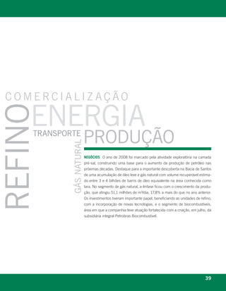 comercializ ação

                energia
refino


                   transporte
                                                      proDução
                                        gás natural




                                                      neGóCioS O ano de 2008 foi marcado pela atividade exploratória na camada
                                                      pré-sal, construindo uma base para o aumento da produção de petróleo nas
                                                      próximas décadas. Destaque para a importante descoberta na Bacia de Santos
                                                      de uma acumulação de óleo leve e gás natural com volume recuperável estima-
                                                      do entre 3 e 4 bilhões de barris de óleo equivalente na área conhecida como
                                                      Iara. No segmento de gás natural, a ênfase ficou com o crescimento da produ-
                                                      ção, que atingiu 51,1 milhões de m³/dia, 17,8% a mais do que no ano anterior.
                                                      Os investimentos tiveram importante papel, beneficiando as unidades de refino,
                                                      com a incorporação de novas tecnologias, e o segmento de biocombustíveis,
                                                      área em que a companhia teve atuação fortalecida com a criação, em julho, da
                                                      subsidiária integral Petrobras Biocombustível.




   r e l at ó r i o a n u a l 2 0 0 8
                                                                                                                                39
 