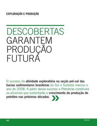 exploração e produção




DeScOBertaS
garaNtem
PrODuçãO
futura

o sucesso da atividade exploratória na seção pré-sal das
bacias sedimentares brasileiras do sul e sudeste marcou o



                               »
ano de 2008. a partir desse sucesso a petrobras construirá
os alicerces que sustentarão o crescimento da produção de
petróleo nas próximas décadas.




40                                                    n e G óei xo
                                                             C oS
 