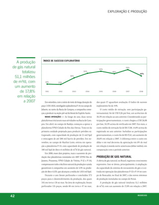 exploração e proDução




                    ÍndiCe de SuCeSSo exploratório
   a produção
 de gás natural                                                                     55%
                                                                                                                   59%

      totalizou                                                     50%                            49%
                                                                                                                                   44%
  51,1 milhões                                      39%


 de m³/d, com         24%             23%

  um aumento
     de 17,8%         2001            2002             2003            2004         2005           2006            2007           2008


    em relação
       a 2007         Em setembro, com o início do teste de longa duração do      dos quais 37 aguardam avaliação. O índice de sucesso
                  poço 1-ESS-103A, interligado à plataforma P-34, no campo de     exploratório foi de 44%.
                  Jubarte, no norte da Bacia de Campos, a companhia come-             O custo médio de extração, sem participação go-
                  çou a produzir na seção pré-sal do litoral do Espírito Santo.   vernamental, foi de US$ 9,26 por boe, um acréscimo de
                      novaS operaçÕeS — Ao longo do ano, duas novas               20,3% em relação ao ano anterior. Considerando as par-
                  plataformas iniciaram suas atividades na Bacia de Cam-          ticipações governamentais, o custo chegou a US$ 26,08
                  pos. Em abril, no campo de Badejo, começou a operar a           por boe, 34,5% acima do verificado em 2007. Em reais, o
                  plataforma FPSO Cidade do Rio das Ostras. Trata-se da           custo médio de extração foi de R$ 17,08, 14,8% acima do
                  primeira unidade projetada para produzir petróleo ex-           registrado no ano anterior. Incluídas as participações
                  trapesado, com capacidade de produção de 15 mil bpd             governamentais, o custo foi de R$ 47,61, um aumento de
                  e estocagem de até 200 mil barris de petróleo. Em no-           28,6% em relação a 2007. A diferença entre o custo em
                  vembro, no campo de Marlim Leste, entrou em opera-              dólar e em real decorreu da apreciação em 6% do real
                  ção a plataforma P-53, com capacidade de produção de            em relação à moeda norte-americana (dólar médio), em
                  180 mil bpd de óleo e 6 milhões de m³/d de gás natural.         comparação com o período anterior.
                      Em 2008, esses dois projetos, mais o aumento de pro-
                  dução das plataformas instaladas em 2007 (FPSO Rio de           produção de GáS natural
                  Janeiro, Piranema, FPSO Cidade de Vitória, P-52 e P-54),        A oferta de gás natural, no Brasil, registrou crescimento
                  compensaram todo o declínio natural da produção e ainda         expressivo. Isso se deveu, principalmente, à ampliação
                  garantiram à companhia um aumento de 3,5% na produ-             da capacidade do sistema de escoamento de gás e à en-
                  ção de óleo e LGN, que alcançou a média de 1.855 mil bpd.       trada em operação das plataformas P-52 e P-54 no cam-
                      Durante o ano foram perfurados e concluídos 373             po de Roncador, no final de 2007, e dos novos sistemas
                  poços para o desenvolvimento da produção, dos quais             de produção instalados no campo de Peroá.
                  345 em terra e 28 no mar. Na área de exploração, foram              A produção de gás natural totalizou 51,1 milhões
                  perfurados 135 poços, sendo 88 em terra e 47 no mar,            de m³/d, com um aumento de 17,8% em relação a 2007.



42                                                                                                                              n e G óei xo
                                                                                                                                       C oS
 