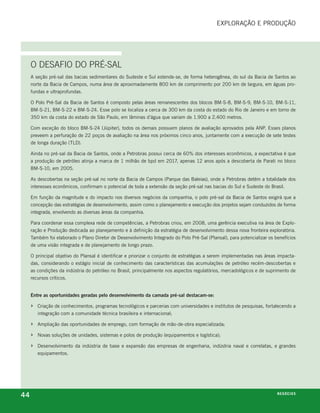 exploração e proDução




     O DeSafIO DO PrÉ-SaL
     a seção pré-sal das bacias sedimentares do sudeste e sul estende-se, de forma heterogênea, do sul da bacia de santos ao
     norte da bacia de campos, numa área de aproximadamente 800 km de comprimento por 200 km de largura, em águas pro-
     fundas e ultraprofundas.

     o polo pré-sal da bacia de santos é composto pelas áreas remanescentes dos blocos bm-s-8, bm-s-9, bm-s-10, bm-s-11,
     bm-s-21, bm-s-22 e bm-s-24. esse polo se localiza a cerca de 300 km da costa do estado do rio de Janeiro e em torno de
     350 km da costa do estado de são paulo, em lâminas d’água que variam de 1.900 a 2.400 metros.

     com exceção do bloco bm-s-24 (Júpiter), todos os demais possuem planos de avaliação aprovados pela anp. esses planos
     preveem a perfuração de 22 poços de avaliação na área nos próximos cinco anos, juntamente com a execução de sete testes
     de longa duração (tlD).

     ainda no pré-sal da bacia de santos, onde a petrobras possui cerca de 60% dos interesses econômicos, a expectativa é que
     a produção de petróleo atinja a marca de 1 milhão de bpd em 2017, apenas 12 anos após a descoberta de parati no bloco
     bm-s-10, em 2005.

     as descobertas na seção pré-sal no norte da bacia de campos (parque das baleias), onde a petrobras detém a totalidade dos
     interesses econômicos, confirmam o potencial de toda a extensão da seção pré-sal nas bacias do sul e sudeste do brasil.

     em função da magnitude e do impacto nos diversos negócios da companhia, o polo pré-sal da bacia de santos exigirá que a
     concepção das estratégias de desenvolvimento, assim como o planejamento e execução dos projetos sejam conduzidos de forma
     integrada, envolvendo as diversas áreas da companhia.

     para coordenar essa complexa rede de competências, a petrobras criou, em 2008, uma gerência executiva na área de explo-
     ração e produção dedicada ao planejamento e à definição da estratégia de desenvolvimento dessa nova fronteira exploratória.
     também foi elaborado o plano Diretor de Desenvolvimento integrado do polo pré-sal (plansal), para potencializar os benefícios
     de uma visão integrada e de planejamento de longo prazo.

     o principal objetivo do plansal é identificar e priorizar o conjunto de estratégias a serem implementadas nas áreas impacta-
     das, considerando o estágio inicial de conhecimento das características das acumulações de petróleo recém-descobertas e
     as condições da indústria do petróleo no brasil, principalmente nos aspectos regulatórios, mercadológicos e de suprimento de
     recursos críticos.


     Entre as oportunidades geradas pelo desenvolvimento da camada pré-sal destacam-se:

     ›   criação de conhecimentos, programas tecnológicos e parcerias com universidades e institutos de pesquisas, fortalecendo a
         integração com a comunidade técnica brasileira e internacional;

     ›   ampliação das oportunidades de emprego, com formação de mão-de-obra especializada;

     ›   novas soluções de unidades, sistemas e polos de produção (equipamentos e logística);

     ›   Desenvolvimento da indústria de base e expansão das empresas de engenharia, indústria naval e correlatas, e grandes
         equipamentos.




44                                                                                                                       n e G óei xo
                                                                                                                                C oS
 