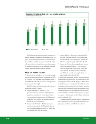 exploração e proDução


       reServaS provadaS de óleo, lGn e GáS natural no BraSil
       critério spe (bilhões De boe)




                                                                                                                               14,08
                                                                                                               13,92
                                                                                               13,75
                                                                             13,23
                                                         13,02
                                          12,59




                                                                                                                                       2,12
                                                                                                       2,08




                                                                                                                       2,12
                           11,01




                                                                                     1,87
                                                                 1,97
                                                  1,99
         9,67




                                   1,45
                1,35




                                                                                                                       11,80
                                                                                     11,36
                                                                 11,05




                                                                                                       11,67




                                                                                                                                       11,96
                8,32




                                   9,56




        2001              2002            2003
                                                  10,6   2004                2005             2006             2007            2008



          óleo, lgn e condensado           gás natural




         Em 2008, as apropriações em campos existentes por               ›      Campo de Frade — Entrará em produção o FPSO
     meio de projetos de aumento de recuperação foram, em                       de Frade, com capacidade de 100 mil bpd de óleo
     parte, responsáveis pelo aumento das reservas prova-                       e 2,5 milhões de m³/d de gás natural, operado pela
     das. Também contribuíram para esse resultado as des-                       Chevron, com participação da Petrobras de 30%;
     cobertas em blocos exploratórios incorporados a campos              ›      Parque das Conchas (área integrada pelos campos
     de produção existentes. O pré-sal do Espírito Santo adi-                   Ostra, Argonauta e Abalone) — Está previsto o
     cionou 128 milhões de boe às reservas provadas.                            início da produção do FPSO Espírito Santo, com
                                                                                capacidade de 100 mil bpd de óleo e 1,4 milhão
     projetoS para o futuro                                                     de m³/d de gás natural, operado pela Shell, com
     As descobertas na camada pré-sal merecerão atenção                      participação da Petrobras de 35%.
     especial, a começar pelo teste de longa duração (TLD)               A produção de gás natural também se expandirá com
     no campo de Tupi, em 2009. Nesse teste será usado o                 vários projetos de produção de gás não associado. Três
     navio FPSO BW Cidade de São Vicente, com capacidade                 desses projetos fazem parte do Plangás: o FPSO Cidade
     de produção de 30 mil bpd.                                          de São Mateus, com capacidade de 10 milhões de m³/d,
         Em 2009, quatro novos sistemas deverão começar a                no campo de Camarupim (Bacia do Espírito Santo); a
     produzir na Bacia de Campos:                                        interligação de um poço do campo de Canapu ao FPSO
     › Campo de Marlim Sul, Módulo 2 — Está                              Cidade de Vitória (Bacia do Espírito Santo), com capaci-
         previsto o início das atividades da P-51, primeira              dade de 2 milhões de m³/d; e a interligação de um poço
         plataforma integralmente construída no Brasil,                  de Lagosta à plataforma de Merluza (Bacia de Santos),
         com investimentos superiores a US$ 1 bilhão, com                com 1,8 milhão de m³/d.
         capacidade para produzir 180 mil bpd de óleo e 6                    Ainda em 2009, no campo de Manati, no estado da
         milhões de m³/d de gás natural;                                 Bahia, a plataforma terá a capacidade de produção am-
     › Campo de Marlim Leste — Está programada a                         pliada para 8 milhões de m³/dia de gás natural. ■
        entrada em operação do FPSO Cidade de Niterói,
        com capacidade para produzir 100 mil bpd de óleo
        e 3,5 milhões de m³/d de gás natural;




46                                                                                                                             n e G óei xo
                                                                                                                                      C oS
 