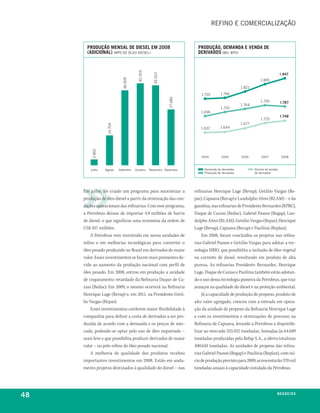 refino e comercialização


       produção MenSal de dieSel eM 2008                               produção, deManda e venda de
       (adiCional) (bpD De óleo Diesel)                                derivadoS (mil bpD)




                                        40.354
                                                                                                                             1.947




                                                   39.353
                             36.909
                                                                                                              1.895
                                                                                                  1.821
                                                                        1.755        1.766




                                                            27.480
                                                                                                              1.795          1.787
                                                                                                  1.764
                                                                                     1.735
                                                                        1.696
                                                                                                                             1.748
                                                                                                              1.725
                                                                                                  1.677
                  14.704




                                                                        1.637        1.644
         2.862




                                                                        2004         2005         2006        2007           2008



        Julho    agosto    setembro   outubro    novembro Dezembro        Demanda de derivados            Volume de vendas
                                                                          produção de derivados           de derivados




     Em julho, foi criado um programa para maximizar a               refinarias Henrique Lage (Revap), Getúlio Vargas (Re-
     produção de óleo diesel a partir da otimização das con-         par), Capuava (Recap) e Landulpho Alves (RLAM) – e da
     dições operacionais das refinarias. Com esse programa,          gasolina, nas refinarias de Presidente Bernardes (RPBC),
     a Petrobras deixou de importar 4,9 milhões de barris            Duque de Caxias (Reduc), Gabriel Passos (Regap), Lan-
     de diesel, o que significou uma economia da ordem de            dulpho Alves (RLAM), Getúlio Vargas (Repar), Henrique
     US$ 457 milhões.                                                Lage (Revap), Capuava (Recap) e Paulínia (Replan).
         A Petrobras vem investindo em novas unidades de                 Em 2008, foram concluídos os projetos nas refina-
     refino e em melhorias tecnológicas para converter o             rias Gabriel Passos e Getúlio Vargas para adotar a tec-
     óleo pesado produzido no Brasil em derivados de maior           nologia HBIO, que possibilita a inclusão de óleo vegetal
     valor. Esses investimentos se fazem mais prementes de-          na corrente de diesel, resultando em produto de alta
     vido ao aumento da produção nacional com perfil de              pureza. As refinarias Presidente Bernardes, Henrique
     óleo pesado. Em 2008, entrou em produção a unidade              Lage, Duque de Caxias e Paulínia também estão adotan-
     de coqueamento retardado da Refinaria Duque de Ca-              do o uso dessa tecnologia pioneira da Petrobras, que traz
     xias (Reduc). Em 2009, o mesmo ocorrerá na Refinaria            avanços na qualidade do diesel e na proteção ambiental.
     Henrique Lage (Revap) e, em 2011, na Presidente Getú-               Já a capacidade de produção de propeno, produto de
     lio Vargas (Repar).                                             alto valor agregado, cresceu com a entrada em opera-
         Esses investimentos conferem maior flexibilidade à          ção da unidade de propeno da Refinaria Henrique Lage
     companhia para definir a cesta de derivados a ser pro-          e com os investimentos e otimizações de processo na
     duzida de acordo com a demanda e os preços de mer-              Refinaria de Capuava, levando a Petrobras a disponibi-
     cado, podendo-se optar pelo uso de óleo importado –             lizar ao mercado 335.921 toneladas. Somadas às 64.689
     mais leve e que possibilita produzir derivados de maior         toneladas produzidas pela Refap S.A., a oferta totalizou
     valor – ou pelo refino do óleo pesado nacional.                 400.610 toneladas. As unidades de propeno das refina-
         A melhoria de qualidade dos produtos recebeu                rias Gabriel Passos (Regap) e Paulínia (Replan), com iní-
     importantes investimentos em 2008. Estão em anda-               cio de produção previsto para 2009, acrescentarão 370 mil
     mento projetos destinados à qualidade do diesel – nas           toneladas anuais à capacidade instalada da Petrobras.




48                                                                                                                       neGóCioS
 