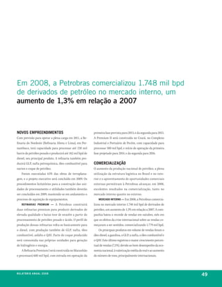em 2008, a petrobras comercializou 1.748 mil bpd
de derivados de petróleo no mercado interno, um
aumento de 1,3% em relação a 2007



novoS eMpreendiMentoS                                      primeira fase prevista para 2013, e da segunda para 2015.
Com previsão para operar a plena carga em 2011, a Re-      A Premium II será construída no Ceará, no Complexo
finaria do Nordeste (Refinaria Abreu e Lima), em Per-      Industrial e Portuário de Pecém, com capacidade para
nambuco, terá capacidade para processar até 230 mil        processar 300 mil bpd, e início de operação da primeira
barris de petróleo pesado e produzirá até 162 mil bpd de   fase projetado para 2014, e da segunda para 2016.
diesel, seu principal produto. A refinaria também pro-
duzirá GLP, nafta petroquímica, óleo combustível para      CoMerCialização
navios e coque de petróleo.                                O aumento da produção nacional de petróleo, a plena
    Foram executadas 65% das obras de terraplana-          utilização da estrutura logística no Brasil e no exte-
gem, e o projeto executivo será concluído em 2009. Os      rior e o aproveitamento de oportunidades comerciais
procedimentos licitatórios para a construção das uni-      externas permitiram à Petrobras alcançar, em 2008,
dades de processamento e utilidades também deverão         excelentes resultados na comercialização, tanto no
ser concluídos em 2009, mantendo-se em andamento o         mercado interno quanto no externo.
processo de aquisição de equipamentos.                         MerCado interno — Em 2008, a Petrobras comercia-
    refinariaS preMiuM — A Petrobras construirá            lizou no mercado interno 1.748 mil bpd de derivados de
duas refinarias premium para produzir derivados de         petróleo, um aumento de 1,3% em relação a 2007. A com-
elevada qualidade e baixo teor de enxofre a partir do      panhia bateu o recorde de vendas em outubro, mês em
processamento de petróleo pesado e ácido. O perfil de      que os efeitos da crise internacional sobre as vendas co-
produção dessas refinarias volta-se basicamente para       meçaram a ser sentidos, comercializando 1.779 mil bpd.
o diesel, com produção também de GLP, nafta, óleo              Os principais produtos em volume de vendas foram o
combustível, asfalto e QAV. Parte do coque produzido       óleo diesel, a gasolina, o GLP, a nafta, o óleo combustível e
será consumida nas próprias unidades para geração          o QAV. Este último registrou o maior crescimento percen-
de hidrogênio e energia.                                   tual de vendas (7,1%), devido ao bom desempenho da eco-
    A Refinaria Premium I será construída no Maranhão      nomia nacional, à valorização média do real e ao aumento
e processará 600 mil bpd, com entrada em operação da       do número de voos, principalmente internacionais.




r e l at ó r i o a n u a l 2 0 0 8
                                                                                                                           49
 