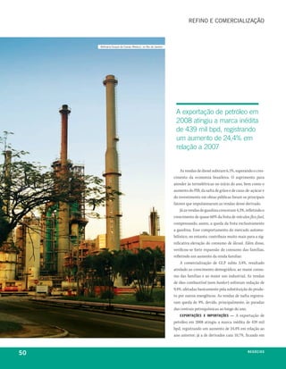 refino e comercialização



     refinaria Duque de caxias (reduc), no rio de Janeiro




                                                             a exportação de petróleo em
                                                             2008 atingiu a marca inédita
                                                             de 439 mil bpd, registrando
                                                             um aumento de 24,4% em
                                                             relação a 2007


                                                                As vendas de diesel subiram 6,1%, superando o cres-
                                                            cimento da economia brasileira. O suprimento para
                                                            atender às termelétricas no início do ano, bem como o
                                                            aumento do PIB, da safra de grãos e de cana-de-açúcar e
                                                            do investimento em obras públicas foram os principais
                                                            fatores que impulsionaram as vendas desse derivado.
                                                                Já as vendas de gasolina cresceram 4,3%, refletindo o
                                                            crescimento de quase 60% da frota de veículos flex-fuel,
                                                            compensando, assim, a queda da frota exclusivamente
                                                            a gasolina. Esse comportamento do mercado automo-
                                                            bilístico, no entanto, contribuiu muito mais para a sig-
                                                            nificativa elevação do consumo de álcool. Além disso,
                                                            verificou-se forte expansão do consumo das famílias,
                                                            refletindo um aumento da renda familiar.
                                                                A comercialização de GLP subiu 3,4%, resultado
                                                            atrelado ao crescimento demográfico, ao maior consu-
                                                            mo das famílias e ao maior uso industrial. As vendas
                                                            de óleo combustível (sem bunker) sofreram redução de
                                                            9,4%, afetadas basicamente pela substituição do produ-
                                                            to por outros energéticos. As vendas de nafta registra-
                                                            ram queda de 9%, devido, principalmente, às paradas
                                                            das centrais petroquímicas ao longo do ano.
                                                                exportaçÕeS x iMportaçÕeS — A exportação de
                                                            petróleo em 2008 atingiu a marca inédita de 439 mil
                                                            bpd, registrando um aumento de 24,4% em relação ao
                                                            ano anterior; já a de derivados caiu 10,7%, ficando em



50                                                                                                        n e G óei xo
                                                                                                                 C oS
 