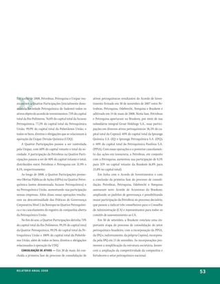 Em junho de 2008, Petrobras, Petroquisa e Unipar reu-       ativos petroquímicos resultantes do Acordo de Inves-
niram sob a Quattor Participações (inicialmente deno-       timento firmado em 30 de novembro de 2007 entre Pe-
minada Sociedade Petroquímica do Sudeste) todos os          trobras, Petroquisa, Odebrecht, Norquisa e Braskem e
ativos objeto do acordo de investimentos: 75% do capital    aditivado em 14 de maio de 2008. Nesta fase, Petrobras
total da Rio Polímeros, 76,6% do capital total da Suzano    e Petroquisa aportaram na Braskem, por meio de sua
Petroquímica, 77,2% do capital total da Petroquímica        subsidiária integral Grust Holdings S.A., suas partici-
União, 99,9% do capital total da Polietilenos União, e      pações em diversos ativos petroquímicos: 36,5% do ca-
todos os bens, direitos e obrigações que se relacionam à    pital total da Copesul; 40% do capital total da Ipiranga
operação da Unipar Divisão Química (UDQ).                   Química S.A. (IQ) e Ipiranga Petroquímica S.A. (IPQ);
    A Quattor Participações passou a ser controlada         e 40% do capital total da Petroquímica Paulínia S.A.
pela Unipar, com 60% do capital votante e total da so-      (PPSA). Com essas operações e o posterior cancelamen-
ciedade. A participação da Petrobras na Quattor Parti-      to das ações em tesouraria, a Petrobras, em conjunto
cipações passou a ser de 40% do capital votante e total,    com a Petroquisa, aumentou sua participação de 8,1%
distribuídos entre Petrobras e Petroquisa em 31,9% e        para 31% no capital votante da Braskem (6,8% para
8,1%, respectivamente.                                      23,8% no capital total).
    Ao longo de 2008, a Quattor Participações promo-            Em linha com o Acordo de Investimentos e com
veu Ofertas Públicas de Ações (OPAs) na Quattor Petro-      a conclusão da primeira fase do processo de consoli-
química (antes denominada Suzano Petroquímica) e            dação, Petrobras, Petroquisa, Odebrecht e Norquisa
na Petroquímica União, aumentando sua participação          assinaram novo Acordo de Acionistas da Braskem,
nessas empresas. Além disso, essas operações resulta-       ampliando os padrões de governança e possibilitando
ram na descontinuidade das Práticas de Governança           maior participação da Petrobras no processo decisório,
Corporativa Nível 2 da Bovespa na Quattor Petroquími-       que passou a indicar três conselheiros para o Conselho
ca e no cancelamento do registro de companhia aberta        de Administração (CA) e representantes para todos os
da Petroquímica União.                                      comitês de assessoramento ao CA.
    No fim do ano, a Quattor Participações detinha 75%          Em 30 de setembro, a Braskem concluiu uma im-
do capital total da Rio Polímeros, 99,3% do capital total   portante etapa do processo de consolidação do setor
da Quattor Petroquímica, 99,2% do capital total da Pe-      petroquímico brasileiro, com a incorporação da PPSA,
troquímica União e 100% do capital total da Polietile-      da IPQ e, indiretamente, da própria Copesul, incorpora-
nos União, além de todos os bens, direitos e obrigações     da pela IPQ em 11 de setembro. As incorporações pro-
relacionados à operação da UDQ.                             movem a simplificação da estrutura societária, favore-
    ConSolidação de ativoS — Em 30 de maio, foi con-        cem a ampliação da competitividade da companhia e
cluída a primeira fase do processo de consolidação de       fortalecem o setor petroquímico nacional.



r e l at ó r i o a n u a l 2 0 0 8
                                                                                                                       53
 