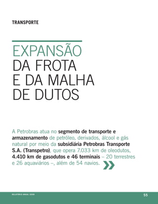 tranSporte




eXPaNSãO
Da frOta
e Da maLHa
De DutOS

a petrobras atua no segmento de transporte e
armazenamento de petróleo, derivados, álcool e gás
natural por meio da subsidiária Petrobras Transporte



                                     »
S.A. (Transpetro), que opera 7.033 km de oleodutos,
4.410 km de gasodutos e 46 terminais – 20 terrestres
e 26 aquaviários –, além de 54 navios.




r e l at ó r i o a n u a l 2 0 0 8
                                                       55
 