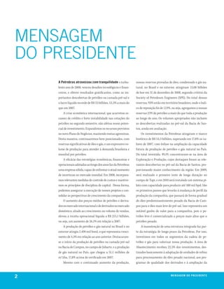 MENSAGEM
Do PRESIDENTE
    a petrobras atravessou com tranquilidade o turbu-            nossas reservas provadas de óleo, condensado e gás na-
    lento ano de 2008, venceu desafios tecnológicos e finan-     tural, no Brasil e no exterior, atingiram 15,08 bilhões
    ceiros, e obteve resultados gratificantes, como as im-       de boe em 31 de dezembro de 2008, segundo critério da
    portantes descobertas de petróleo na camada pré-sal e        Society of Petroleum Engineers (SPE). Do total dessas
    o lucro líquido recorde de R$ 33 bilhões, 53,3% a mais do    reservas, 93% estão em território brasileiro, onde o índi-
    que em 2007.                                                 ce de reposição foi de 123%, ou seja, agregamos a nossas
        A crise econômica internacional, que acarretou es-       reservas 23% de petróleo a mais do que toda a produção
    cassez de crédito e forte instabilidade nas cotações do      ao longo do ano. Os volumes apropriados não incluem
    petróleo no segundo semestre, não afetou nosso poten-        as descobertas realizadas no pré-sal da Bacia de San-
    cial de investimento. Expandimos os recursos previstos       tos, ainda em avaliação.
    no novo Plano de Negócios, mantendo metas agressivas.            Os investimentos da Petrobras atingiram o marco
    Desta maneira, continuaremos bem posicionados, com           histórico de R$ 53,3 bilhões, superando em 17,8% os va-
    reservas significativas de óleo e gás, e um expressivo vo-   lores de 2007, com ênfase na ampliação da capacidade
    lume de produção para atender à demanda brasileira e         futura de produção de petróleo e gás natural no País.
    mundial por petróleo.                                        Do total investido, 49,1% concentraram-se na área de
        A eficácia das estratégias econômicas, financeiras e     Exploração e Produção, cujos destaques foram as rele-
    operacionais adotadas ao longo dos anos faz da Petrobras     vantes descobertas no pré-sal da Bacia de Santos, pro-
    uma empresa sólida, capaz de enfrentar o atual momento       porcionando maior conhecimento da região. Em 2009,
    de incertezas no mercado mundial. Em 2008, incorpora-        será realizado o primeiro teste de longa duração no
    mos relevantes medidas de controle de custos e mantive-      campo de Tupi, e em 2010 será instalado um sistema pi-
    mos os princípios de disciplina de capital. Dessa forma,     loto com capacidade para produzir até 100 mil bpd. São
    podemos assegurar a execução de nossos projetos e con-       os primeiros passos que levarão à mudança de perfil da
    solidar as perspectivas de crescimento da companhia.         produção da companhia, que passará de forma gradual
        O aumento dos preços médios de petróleo e deriva-        do óleo predominantemente pesado da Bacia de Cam-
    dos no mercado internacional e de derivados no mercado       pos para o óleo mais leve do pré-sal. Isso representa um
    doméstico, aliado ao crescimento no volume de vendas,        notável ganho de valor para a companhia, pois o pe-
    elevou a receita operacional líquida a R$ 215,1 bilhões,     tróleo leve é comercializado a preços mais altos que o
    ou seja, um aumento de 26,1% em relação a 2007.              petróleo pesado.
        A produção de petróleo e gás natural no Brasil e no          A manutenção de uma estrutura integrada faz par-
    exterior atingiu 2.400 mil boed, o que representa cresci-    te da estratégia de longo prazo da Petrobras. Por isso,
    mento de 4,3% em relação ao ano anterior. Destacaram-        investimos em todos os segmentos da cadeia de pe-
    se o início da produção de petróleo na camada pré-sal        tróleo e gás para valorizar nossa produção. A área de
    na Bacia de Campos, no campo de Jubarte, e a produção        Abastecimento recebeu 22,5% dos investimentos, des-
    de gás natural no País, que chegou a 51,1 milhões de         tinados basicamente à adaptação de unidades de refino
    m3/dia, 17,8% acima do verificado em 2007.                   para processamento do óleo pesado nacional, aos pro-
        Mesmo com o continuado aumento da produção,              gramas de qualidade dos derivados e à ampliação da



2                                                                                            m e n s a g e m d o p r e s i d e nx o
                                                                                                                             ei te
 