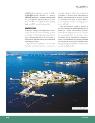 transporte


     Em 2008, foram transportados por navio 59 milhões        construção no Estaleiro Atlântico Sul, localizado em
     de toneladas de petróleo e derivados, 4,8% a menos do    Pernambuco. Os próximos serão quatro navios de
     que em 2007. Além disso, a Transpetro movimentou por     produtos, que começarão a ser montados em 2009
     seus dutos 670 milhões de m³ de líquidos, volume seme-   no Estaleiro Mauá, em Niterói, no estado do Rio de
     lhante ao de 2007, e uma média de 46 milhões de m³/dia   Janeiro. O primeiro navio tem sua entrega prevista
     de gás natural, 31% superior à do ano anterior.          para o ano de 2010.
                                                                   Outro passo importante foi dado em dezembro de
     novoS navioS                                             2008, com a realização da primeira sessão pública de
     A companhia prosseguiu com o Programa de Moder-          licitação para a segunda fase do programa. Quatro es-
     nização e Expansão da Frota da Transpetro, que prevê     taleiros apresentaram propostas técnicas e comerciais
     a construção de 49 navios petroleiros. Mantendo um       para a construção de quatro navios Suezmax e três na-
     índice de nacionalização mínimo de 65% em todas as       vios Aframax, além de três navios com capacidade de
     construções, o programa contribui para consolidar a      carga de 45 mil toneladas de porte bruto e cinco navios
     indústria naval brasileira.                              com capacidade de carga de 30 mil toneladas de porte
         A primeira fase do programa está em anda-            bruto, para transporte de produtos. O resultado da lici-
     mento. Dez navios Suezmax estão em processo de           tação será divulgado em 2009.




                                                                                          terminal da ilha d'água, na baía de
                                                                                               guanabara, no rio de Janeiro




56                                                                                                               n e G óei xo
                                                                                                                        C oS
 