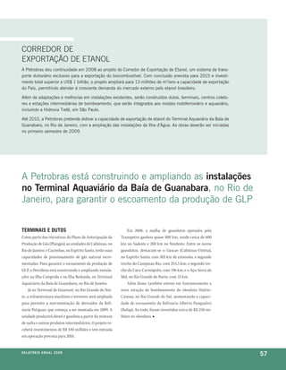 cOrreDOr De
eXPOrtaçãO De etaNOL
a petrobras deu continuidade em 2008 ao projeto do corredor de exportação de etanol, um sistema de trans-
porte dutoviário exclusivo para a exportação do biocombustível. com conclusão prevista para 2015 e investi-
mento total superior a us$ 1 bilhão, o projeto ampliará para 13 milhões de m3/ano a capacidade de exportação
do país, permitindo atender à crescente demanda do mercado externo pelo etanol brasileiro.

além de adaptações e melhorias em instalações existentes, serão construídos dutos, terminais, centros coleto-
res e estações intermediárias de bombeamento, que serão integrados aos modais rodoferroviário e aquaviário,
incluindo a hidrovia tietê, em são paulo.

até 2010, a petrobras pretende dobrar a capacidade de exportação de etanol do terminal aquaviário da baía de
guanabara, no rio de Janeiro, com a ampliação das instalações da ilha d’água. as obras deverão ser iniciadas
no primeiro semestre de 2009.




a petrobras está construindo e ampliando as instalações
no Terminal Aquaviário da Baía de Guanabara, no rio de
Janeiro, para garantir o escoamento da produção de glp


terMinaiS e dutoS                                               Em 2008, a malha de gasodutos operados pela
Como parte das iniciativas do Plano de Antecipação da       Transpetro ganhou quase 800 km, sendo cerca de 600
Produção de Gás (Plangás), as unidades de Cabiúnas, no      km no Sudeste e 200 km no Nordeste. Entre os novos
Rio de Janeiro, e Cacimbas, no Espírito Santo, terão suas   gasodutos, destacam-se o Gascav (Cabiúnas-Vitória),
capacidades de processamento de gás natural incre-          no Espírito Santo, com 302 km de extensão; o segundo
mentadas. Para garantir o escoamento da produção de         trecho do Campinas-Rio, com 254,5 km; o segundo tre-
GLP, a Petrobras está construindo e ampliando instala-      cho do Catu-Carmópolis, com 196 km; e o Açu-Serra do
ções na Ilha Comprida e na Ilha Redonda, no Terminal        Mel, no Rio Grande do Norte, com 33 km.
Aquaviário da Baía de Guanabara, no Rio de Janeiro.             Além disso, também entrou em funcionamento a
     Já no Terminal de Guamaré, no Rio Grande do Nor-       nova estação de bombeamento do oleoduto Osório-
te, a infraestrutura marítima e terrestre será ampliada     Canoas, no Rio Grande do Sul, aumentando a capaci-
para permitir a movimentação de derivados da Refi-          dade de escoamento da Refinaria Alberto Pasqualini
naria Potiguar, que começa a ser montada em 2009. A         (Refap). Ao todo, foram investidos cerca de R$ 250 mi-
unidade produzirá diesel e gasolina a partir da mistura     lhões no oleoduto. ■
de nafta e outros produtos intermediários. O projeto re-
ceberá investimentos de R$ 340 milhões e tem entrada
em operação prevista para 2010.


r e l at ó r i o a n u a l 2 0 0 8
                                                                                                                     57
 