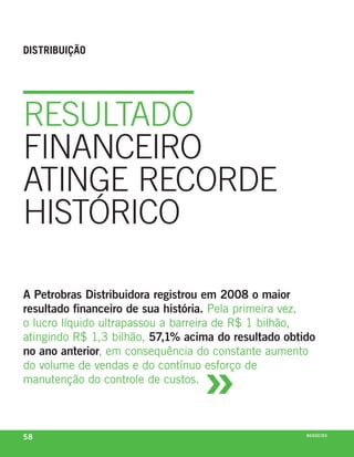 diStriBuição




reSuLtaDO
fINaNceIrO
atINge recOrDe
HIStórIcO

A Petrobras Distribuidora registrou em 2008 o maior
resultado financeiro de sua história. pela primeira vez,
o lucro líquido ultrapassou a barreira de r$ 1 bilhão,
atingindo r$ 1,3 bilhão, 57,1% acima do resultado obtido



                                  »
no ano anterior, em consequência do constante aumento
do volume de vendas e do contínuo esforço de
manutenção do controle de custos.



58                                                    n e G óei xo
                                                             C oS
 