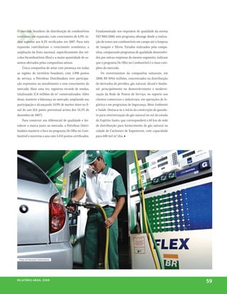 O mercado brasileiro de distribuição de combustíveis       Fundamentado nos requisitos de qualidade da norma
continuou em expansão, com crescimento de 8,9%, ín-        ISO 9001:2000, este programa abrange desde a realiza-
dice superior aos 8,2% verificados em 2007. Para esta      ção de testes nos combustíveis em campo até a limpeza
expansão contribuíram o crescimento econômico, a           de tanques e filtros. Estudos realizados pela compa-
ampliação da frota nacional, especificamente dos veí-      nhia, comparando programas de qualidade desenvolvi-
culos bicombustíveis (flex) e a maior quantidade de as-    dos por outras empresas do mesmo segmento, indicam
sentos ofertados pelas companhias aéreas.                  que o programa De Olho no Combustível é o mais com-
    Única companhia do setor com presença em todas         pleto do mercado.
as regiões do território brasileiro, com 5.998 postos          Os investimentos da companhia somaram, em
de serviço, a Petrobras Distribuidora teve participa-      2008, R$ 409,6 milhões, concentrados na distribuição
ção expressiva no atendimento a esse crescimento do        de derivados de petróleo, gás natural, álcool e biodie-
mercado. Mais uma vez, registrou recorde de vendas,        sel, principalmente no desenvolvimento e moderni-
totalizando 37,8 milhões de m3 comercializados. Além       zação da Rede de Postos de Serviço, no suporte aos
disso, manteve a liderança no mercado, ampliando sua       clientes comerciais e industriais, em operações de lo-
participação e alcançando 34,9% de market share no fi-     gística e em programas de Segurança, Meio Ambiente
nal do ano (0,6 ponto percentual acima dos 34,3% de        e Saúde. Destaca-se o início da construção do gasodu-
dezembro de 2007).                                         to para interiorização do gás natural no sul do estado
    Para construir um diferencial de qualidade e for-      do Espírito Santo, que corresponderá a 60 km de rede
talecer a marca junto ao mercado, a Petrobras Distri-      de distribuição para fornecimento de gás natural na
buidora manteve o foco no programa De Olho no Com-         cidade de Cachoeiro de Itapemirim, com capacidade
bustível e encerrou o ano com 5.434 postos certificados.   para 600 mil m3/dia. ■




  posto da petrobras Distribuidora




r e l at ó r i o a n u a l 2 0 0 8
                                                                                                                     59
 