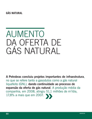 GáS natural




aumeNtO
Da Oferta De
gáS NaturaL

A Petrobras concluiu projetos importantes de infraestrutura,
no que se refere tanto a gasodutos como a gás natural
liquefeito (gnl), dando continuidade ao processo de



                             »
expansão da oferta de gás natural. a produção média da
companhia, em 2008, atingiu 51,1 milhões de m3/dia,
17,8% a mais que em 2007.




60                                                      n e G óei xo
                                                               C oS
 