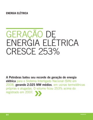 enerGia elétriCa




geraçãO De
eNergIa eLÉtrIca
creSce 253%

A Petrobras bateu seu recorde de geração de energia
elétrica para o sistema interligado nacional (sin) em



                   »
2008, gerando 2.025 MW médios, em usinas termelétricas
próprias e alugadas. o volume ficou 253% acima do
registrado em 2007.




64                                                 n e G óei xo
                                                          C oS
 
