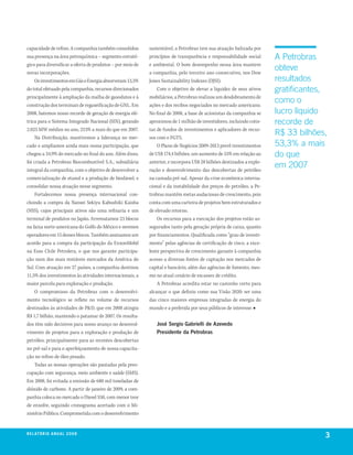 capacidade de refino. A companhia também consolidou         sustentável, a Petrobras tem sua atuação balizada por
sua presença na área petroquímica – segmento estraté-       princípios de transparência e responsabilidade social      A Petrobras
gico para diversificar a oferta de produtos – por meio de   e ambiental. O bom desempenho nessa área manteve
novas incorporações.                                        a companhia, pelo terceiro ano consecutivo, nos Dow
                                                                                                                       obteve
    Os investimentos em Gás e Energia absorveram 13,5%      Jones Sustainability Indexes (DJSI).                       resultados
do total efetuado pela companhia, recursos direcionados         Com o objetivo de elevar a liquidez de seus ativos     gratificantes,
principalmente à ampliação da malha de gasodutos e à        mobiliários, a Petrobras realizou um desdobramento de
construção dos terminais de regaseificação de GNL. Em       ações e dos recibos negociados no mercado americano.
                                                                                                                       como o
2008, batemos nosso recorde de geração de energia elé-      No final de 2008, a base de acionistas da companhia se     lucro líquido
trica para o Sistema Integrado Nacional (SIN), gerando      aproximou de 1 milhão de investidores, incluindo cotis-    recorde de
2.025 MW médios no ano, 253% a mais do que em 2007.         tas de fundos de investimentos e aplicadores de recur-
    Na Distribuição, mantivemos a liderança no mer-         sos com o FGTS.
                                                                                                                       R$ 33 bilhões,
cado e ampliamos ainda mais nossa participação, que             O Plano de Negócios 2009-2013 prevê investimentos      53,3% a mais
chegou a 34,9% do mercado no final do ano. Além disso,      de US$ 174,4 bilhões, um aumento de 55% em relação ao      do que
foi criada a Petrobras Biocombustível S.A., subsidiária     anterior, e incorpora US$ 28 bilhões destinados a explo-
integral da companhia, com o objetivo de desenvolver a      ração e desenvolvimento das descobertas de petróleo
                                                                                                                       em 2007
comercialização de etanol e a produção de biodiesel, e      na camada pré-sal. Apesar da crise econômica interna-
consolidar nossa atuação nesse segmento.                    cional e da instabilidade dos preços do petróleo, a Pe-
    Fortalecemos nossa presença internacional con-          trobras mantém metas audaciosas de crescimento, pois
cluindo a compra da Nansei Sekiyu Kabushiki Kaisha          conta com uma carteira de projetos bem estruturados e
(NSS), cujos principais ativos são uma refinaria e um       de elevado retorno.
terminal de produtos no Japão. Arrematamos 23 blocos            Os recursos para a execução dos projetos estão as-
na faixa norte-americana do Golfo do México e seremos       segurados tanto pela geração própria de caixa, quanto
operadores em 15 desses blocos. Também assinamos um         por financiamentos. Qualificada como “grau de investi-
acordo para a compra da participação da ExxonMobil          mento” pelas agências de certificação de risco, a exce-
na Esso Chile Petrolera, o que nos garante participa-       lente perspectiva de crescimento garante à companhia
ção num dos mais rentáveis mercados da América do           acesso a diversas fontes de captação nos mercados de
Sul. Com atuação em 27 países, a companhia destinou         capital e bancário, além das agências de fomento, mes-
11,5% dos investimentos às atividades internacionais, a     mo no atual cenário de escassez de crédito.
maior parcela para exploração e produção.                       A Petrobras acredita estar no caminho certo para
    O compromisso da Petrobras com o desenvolvi-            alcançar o que definiu como sua Visão 2020: ser uma
mento tecnológico se reflete no volume de recursos          das cinco maiores empresas integradas de energia do
destinados às atividades de P&D, que em 2008 atingiu        mundo e a preferida por seus públicos de interesse. ■
R$ 1,7 bilhão, mantendo o patamar de 2007. Os resulta-
dos têm sido decisivos para nosso avanço no desenvol-          José Sergio Gabrielli de Azevedo
vimento de projetos para a exploração e produção de            Presidente da Petrobras
petróleo, principalmente para as recentes descobertas
no pré-sal e para o aperfeiçoamento de nossa capacita-
ção no refino de óleo pesado.
    Todas as nossas operações são pautadas pela preo-
cupação com segurança, meio ambiente e saúde (SMS).
Em 2008, foi evitada a emissão de 680 mil toneladas de
dióxido de carbono. A partir de janeiro de 2009, a com-
panhia coloca no mercado o Diesel S50, com menor teor
de enxofre, seguindo cronograma acertado com o Mi-
nistério Público. Comprometida com o desenvolvimento


r e l at ó r i o a n u a l 2 0 0 8
                                                                                                                                    3
 