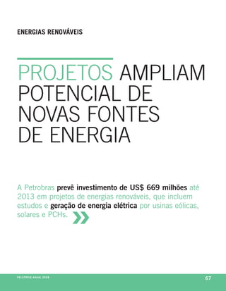 enerGiaS renováveiS




PrOJetOS amPLIam
POteNcIaL De
NOvaS fONteS
De eNergIa

a petrobras prevê investimento de US$ 669 milhões até



                                     »
2013 em projetos de energias renováveis, que incluem
estudos e geração de energia elétrica por usinas eólicas,
solares e pchs.




r e l at ó r i o a n u a l 2 0 0 8
                                                            67
 