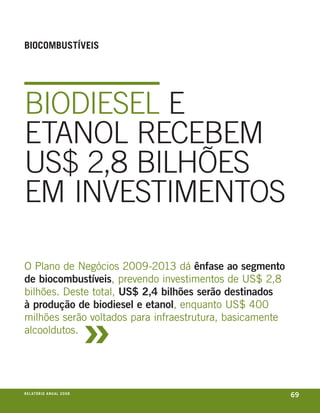 BioCoMBuStÍveiS




BIODIeSeL e
etaNOL receBem
uS$ 2,8 BILHõeS
em INveStImeNtOS

o plano de negócios 2009-2013 dá ênfase ao segmento
de biocombustíveis, prevendo investimentos de us$ 2,8
bilhões. Deste total, US$ 2,4 bilhões serão destinados



                                     »
à produção de biodiesel e etanol, enquanto us$ 400
milhões serão voltados para infraestrutura, basicamente
alcooldutos.




r e l at ó r i o a n u a l 2 0 0 8
                                                          69
 