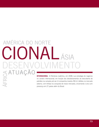 amÉrica do nortE

cional                                                                   ásia
dEsEnvolvimEnto
         atuação
áfrica




                                          internaCional a petrobras realinhou, em 2008, sua estratégia de negócios
                                          no cenário internacional, em função dos desdobramentos da descoberta de
                                          petróleo na camada pré-sal. a companhia investiu r$ 6,1 bilhões no mercado
                                          externo, com ênfase na conquista de novos mercados, encerrando o ano com
                                          presença em 27 países além do Brasil.




     r e l at ó r i o a n u a l 2 0 0 8
                                                                                                                73
 