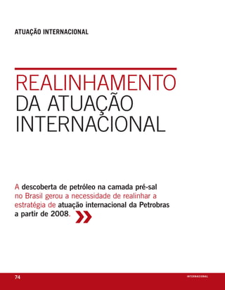 atuação internaCional




rEalinhamEnto
da atuação
intErnacional

a descoberta de petróleo na camada pré-sal



                  »
no Brasil gerou a necessidade de realinhar a
estratégia de atuação internacional da Petrobras
a partir de 2008.




74                                                 i n t e r n a C i o nx o
                                                                     ei al
 