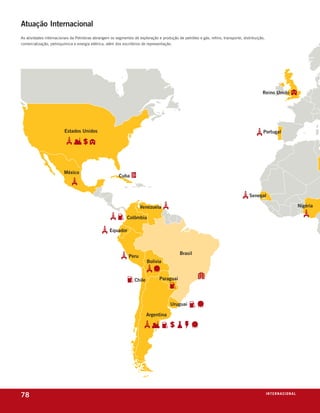 Atuação Internacional
as atividades internacionais da Petrobras abrangem os segmentos de exploração e produção de petróleo e gás, refino, transporte, distribuição,
comercialização, petroquímica e energia elétrica, além dos escritórios de representação.




78                                                                                                                                              i n t e r n a C i o nx o
                                                                                                                                                                  ei al
 