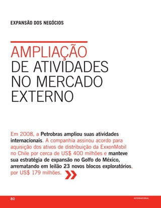 expansão dos negóCios




ampliação
dE atividadEs
no mErcado
ExtErno

em 2008, a Petrobras ampliou suas atividades
internacionais. a companhia assinou acordo para
aquisição dos ativos de distribuição da exxonmobil
no chile por cerca de us$ 400 milhões e manteve



                      »
sua estratégia de expansão no Golfo do México,
arrematando em leilão 23 novos blocos exploratórios,
por us$ 179 milhões.



80                                                     i n t e r n a C i o nx o
                                                                         ei al
 
