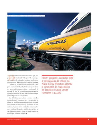 estação de serviços da Petrobras no aeroporto internacional de Buenos aires, na argentina




A companhia estabeleceu um acordo com a Cupet, em-
presa estatal petrolífera de Cuba, prevendo cooperação                              foram assinados contratos para
nos segmentos de exploração e produção, lubrificantes,
refino, pesquisa, desenvolvimento e recursos humanos.
                                                                                    a estruturação do projeto do
    Também foi estabelecida uma parceria com a em-                                  navio-sonda petrobras 10.000
presa americana Oil Shale Exploration Company (Osec)                                e concluídas as negociações
e a japonesa Mitsui para analisar a possibilidade de
extração de óleo de rochas betuminosas geradoras,
                                                                                    do projeto do navio-sonda
no estado americano de Utah, aplicando a tecnologia                                 petrobras ii 10.000
           ®
Petrosix , patenteada pela Petrobras.
    Em 2008, foram assinados os contratos entre Pe-
trobras, Mitsui e Transocean para a estruturação do
projeto do Navio-Sonda Petrobras 10.000. O navio, em
construção no estaleiro Samsung, encontra-se em fase
de testes. Também foram concluídas as negociações
entre Petrobras, Mitsubishi e Schahin para o projeto do
Navio-Sonda Petrobras II 10.000, em fase de construção
e montagem no mesmo estaleiro. ■


r e l at ó r i o a n u a l 2 0 0 8
                                                                                                                     81
 