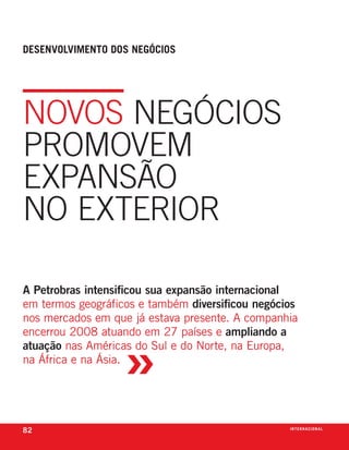 desenvolvimento dos negóCios




novos nEgócios
promovEm
Expansão
no ExtErior

A Petrobras intensificou sua expansão internacional
em termos geográficos e também diversificou negócios
nos mercados em que já estava presente. a companhia



                   »
encerrou 2008 atuando em 27 países e ampliando a
atuação nas américas do sul e do norte, na europa,
na África e na Ásia.




82                                                i n t e r n a C i o nx o
                                                                    ei al
 