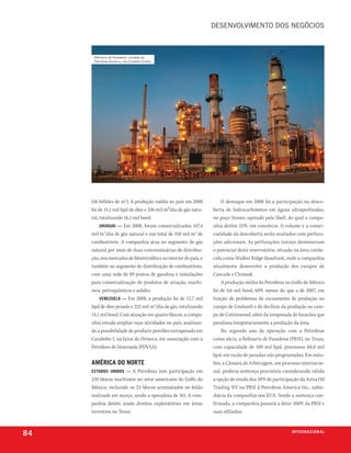 desenVolVimento dos neGÓcios



      refinaria de Pasadena, unidade da
      Petrobras america, nos estados unidos




     (56 bilhões de m3). A produção média no país em 2008            O destaque em 2008 foi a participação na desco-
     foi de 14,1 mil bpd de óleo e 336 mil m³/dia de gás natu-   berta de hidrocarbonetos em águas ultraprofundas,
     ral, totalizando 16,1 mil boed.                             no poço Stones, operado pela Shell, do qual a compa-
          uruguai — Em 2008, foram comercializados 147,4         nhia detém 25%, em consórcio. O volume e a comer-
     mil m3/dia de gás natural e um total de 458 mil m3 de       cialidade da descoberta serão avaliados com perfura-
     combustíveis. A companhia atua no segmento de gás           ções adicionais. As perfurações iniciais demonstram
     natural por meio de duas concessionárias de distribui-      o potencial deste reservatório, situado na área conhe-
     ção, nos mercados de Montevidéu e no interior do país, e    cida como Walker Ridge Quadrant, onde a companhia
     também no segmento de distribuição de combustíveis,         atualmente desenvolve a produção dos campos de
     com uma rede de 89 postos de gasolina e instalações         Cascade e Chinook.
     para comercialização de produtos de aviação, maríti-            A produção média da Petrobras no Golfo do México
     mos, petroquímicos e asfalto.                               foi de 4,6 mil boed, 60% menor do que a de 2007, em
          venezuela — Em 2008, a produção foi de 12,7 mil        função de problemas de escoamento de produção no
     bpd de óleo pesado e 222 mil m3/dia de gás, totalizando     campo de Coulumb e do declínio da produção no cam-
     14,1 mil boed. Com atuação em quatro blocos, a compa-       po de Cottonwood, além da temporada de furacões que
     nhia estuda ampliar suas atividades no país, analisan-      paralisou temporariamente a produção da área.
     do a possibilidade de produzir petróleo extrapesado em          No segundo ano de operação com a Petrobras
     Carabobo I, na faixa do Orinoco, em associação com a        como sócia, a Refinaria de Pasadena (PRSI), no Texas,
     Petróleos de Venezuela (PDVSA).                             com capacidade de 100 mil bpd, processou 68,8 mil
                                                                 bpd, em razão de paradas não programadas. Em outu-
     amériCa do norte                                            bro, a Câmara de Arbitragem, em processo internacio-
     estados unidos — A Petrobras tem participação em            nal, proferiu sentença provisória considerando válida
     259 blocos marítimos no setor americano do Golfo do         a opção de venda dos 50% de participação da Astra Oil
     México, incluindo os 23 blocos arrematados no leilão        Trading NV na PRSI à Petrobras America Inc., subsi-
     realizado em março, sendo a operadora de 161. A com-        diária da companhia nos EUA. Sendo a sentença con-
     panhia detém ainda direitos exploratórios em áreas          firmada, a companhia passará a deter 100% da PRSI e
     terrestres no Texas.                                        suas afiliadas.



84                                                                                                     i n t e r n a C i o nx o
                                                                                                                         ei al
 
