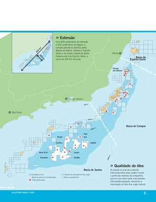 » Extensão
                                                                   com 800 quilômetros de extensão
                                                                   e 200 quilômetros de largura, a
                                                                   camada pré-sal se distribui pelas
                                      km




                                                                   bacias de santos, campos e espírito
                                      0
                                     80




                                                                   santo e vai desde o litoral de santa                              Vitória
                                                                   catarina até o do espírito santo, a
                                          20




                                                                                                                                                             Bacia do
                                             0




                                                                   cerca de 300 km da costa.                                                            Espírito Santo
                                            km




                                                                                                                                     Parque
                                                                                                                                     das Baleias




                                                                                  Rio de Janeiro

                                                                                                     -100 m




São Paulo

                                                                                                            -1000 m



                                                                                                                                                    Bacia de Campos
                                                                                                                         m
                                                                                                                    00
                                                                                                                -20

                                                                                                     Tupi
                                                                    Parati                           Iara


                                                                   Carioca                                      Júpiter




                                          Bem-Te-Vi                                       Guará
                                                                                                                               m




                                           Caramba                                        Azulão
                                                                                                                              00
                                                                                                                             -30




                                                                                                                                   » Qualidade do óleo
                                                                                                     Bacia de Santos               As jazidas do pré-sal contendo
                                                                                                                                   hidrocarbonetos leves podem mudar
                               camada pré-sal                                campos de produção de óleo e gás
                                                                                                                                   o perfil das reservas da companhia,
                               Áreas do pré-sal já identificadas             blocos exploratórios
                                                                                                                                   que em sua maior parte é de petróleo
                               Poços perfurados
                                                                                                                                   intermediário/pesado, reduzindo a
                                                                                                                                   importação de óleo leve e gás natural.


r e l at ó r i o a n u a l 2 0 0 8
                                                                                                                                                                      5
 