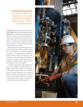 Unidade piloto de biodiesel do Centro de Pesquisas
                                                          da Petrobras (Cenpes), no Rio de Janeiro




               os ativos intangíveis são
               classificados em capital
               de domínio tecnológico,
               organizacional, humano
                   e de relacionamento


Em 2008, a companhia ficou novamente entre as 49 fina-
listas do Global Most Admired Knowledge Enterprises
(Make), prêmio concedido pela instituição inglesa Know
Network às empresas que se destacam pela inovação e
pela aplicação e desenvolvimento do conhecimento em-
presarial. A Petrobras foi a única finalista da América
Latina. A instituição também classificou a companhia
como a sexta entre as 18 maiores companhias do setor
mundial de petróleo e gás natural.
     Na segunda edição do Prêmio Intangíveis Brasil, a
Petrobras foi premiada, ficando em primeiro lugar no
setor de Infraestrutura e na categoria Conhecimen-
to Corporativo, e em segundo lugar no ranking das 50
melhores empresas em gestão de intangíveis no Bra-
sil. Organizada pela revista Consumidor Moderno, em
parceria com a consultoria DOM Strategy Partners, a
premiação é concedida a empresas que geram valor a
partir da gestão de seus ativos intangíveis.
     O modelo de capital intelectual da companhia clas-
sifica os ativos intangíveis em capital de domínio tec-
nológico, organizacional, humano e de relacionamen-
to. Para aprimorar a gestão desses ativos, a Petrobras
mantém um projeto em parceria com o Instituto de
Energia da Pontifícia Universidade Católica (PUC) do
Rio de Janeiro para estabelecer diretrizes e parâmetros
de valoração quantitativa e qualitativa de cada um, in-
corporados a um sistema integrado de gestão. ■




r e l at ó r i o a n u a l 2 0 0 8
                                                                                                               89
 
