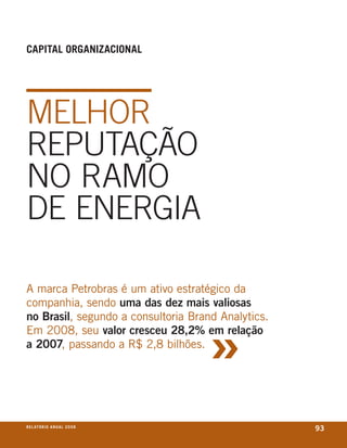 Capital orGanizaCional




melhoR
ReputAção
no RAmo
De eneRGiA

a marca Petrobras é um ativo estratégico da
companhia, sendo uma das dez mais valiosas



                                     »
no Brasil, segundo a consultoria Brand analytics.
em 2008, seu valor cresceu 28,2% em relação
a 2007, passando a R$ 2,8 bilhões.




r e l at ó r i o a n u a l 2 0 0 8
                                                    93
 
