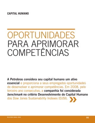 Capital humano




opoRtuniDADes
pARA ApRimoRAR
competÊnciAs

A Petrobras considera seu capital humano um ativo
essencial e proporciona a seus empregados oportunidades
de desenvolver e aprimorar competências. em 2008, pelo



                                         »
terceiro ano consecutivo, a companhia foi considerada
benchmark no critério Desenvolvimento do Capital Humano
dos Dow Jones sustainability indexes (DJsi).




r e l at ó r i o a n u a l 2 0 0 8
                                                     95
 