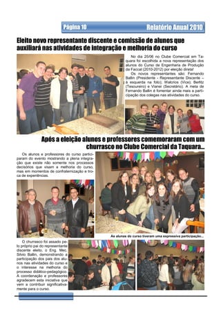 Página 10                               Relatório Anual 2010
Eleito novo representante discente e comissão de alunos que
auxiliará nas atividades de integração e melhoria do curso
                                                           No dia 25/06 no Clube Comercial em Ta-
                                                        quara foi escolhida a nova representação dos
                                                        alunos do Curso de Engenharia de Produção
                                                        da Faccat (2010-2012) por eleição direta!
                                                           Os novos representantes são: Fernando
                                                        Ballin (Presidente - Representante Discente –
                                                        à esquerda na foto); Walcrios (Vice); Berlitz
                                                        (Tesoureiro) e Vianei (Secretário). A meta de
                                                        Fernando Ballin é fomentar ainda mais a parti-
                                                        cipação dos colegas nas atividades do curso.




               Após a eleição alunos e professores comemoraram com um
                               churrasco no Clube Comercial da Taquara...
   Os alunos e professores do curso partici-
param do evento mostrando a plena integra-
ção que existe não somente nos processos
decisórios que visam a melhoria do curso,
mas em momentos de confraternização e tro-
ca de experiências.




                                               As alunas do curso tiveram uma expressiva participação...
    O churrasco foi assado pe-
lo próprio pai do representante
discente eleito, o Eng. Mec.
Silvio Ballin, demonstrando a
participação dos pais dos alu-
nos nas atividades do curso e
o interesse na melhoria do
processo didático-pedagógico.
A coordenação e professores
agradecem esta iniciativa que
vem a contribuir significativa-
mente para o curso.
 