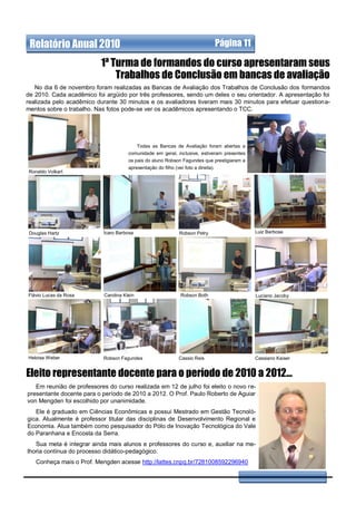 Relatório Anual 2010                                                                Página 11

                           1ª Turma de formandos do curso apresentaram seus
                               Trabalhos de Conclusão em bancas de avaliação
   No dia 6 de novembro foram realizadas as Bancas de Avaliação dos Trabalhos de Conclusão dos formandos
de 2010. Cada acadêmico foi argüido por três professores, sendo um deles o seu orientador. A apresentação foi
realizada pelo acadêmico durante 30 minutos e os avaliadores tiveram mais 30 minutos para efetuar questiona-
mentos sobre o trabalho. Nas fotos pode-se ver os acadêmicos apresentando o TCC.




                                           Todas as Bancas de Avaliação foram abertas a
                                       comunidade em geral, inclusive, estiveram presentes
                                       os pais do aluno Robson Fagundes que prestigiaram a
                                       apresentação do filho (ver foto a direita).
Ronaldo Volkart




 Douglas Hartz              Ícaro Barbosa                       Robson Petry                     Luiz Barbosa




Flávio Lucas da Rosa        Carolina Klein                       Robson Both                     Luciano Jacoby




Heloisa Weber              Robson Fagundes                      Cassio Reis                      Cassiano Kaiser


Eleito representante docente para o período de 2010 a 2012...
   Em reunião de professores do curso realizada em 12 de julho foi eleito o novo re-
presentante docente para o período de 2010 a 2012. O Prof. Paulo Roberto de Aguiar
von Mengden foi escolhido por unanimidade.
   Ele é graduado em Ciências Econômicas e possui Mestrado em Gestão Tecnoló-
gica. Atualmente é professor titular das disciplinas de Desenvolvimento Regional e
Economia. Atua também como pesquisador do Pólo de Inovação Tecnológica do Vale
do Paranhana e Encosta da Serra.
   Sua meta é integrar ainda mais alunos e professores do curso e, auxiliar na me-
lhoria contínua do processo didático-pedagógico.
   Conheça mais o Prof. Mengden acesse http://lattes.cnpq.br/7281008592296940
 