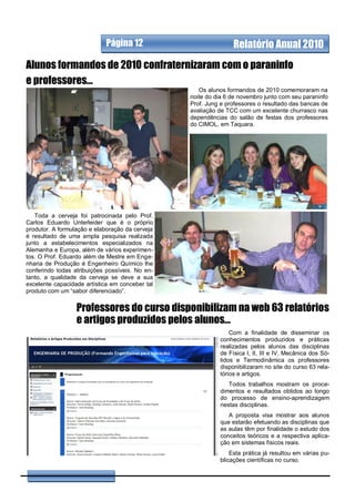 Página 12            Relatório Anual 2008
                                                                  Relatório Anual 2010
Alunos formandos de 2010 confraternizaram com o paraninfo
e professores...
                                                          Os alunos formandos de 2010 comemoraram na
                                                       noite do dia 6 de novembro junto com seu paraninfo
                                                       Prof. Jung e professores o resultado das bancas de
                                                       avaliação de TCC com um excelente churrasco nas
                                                       dependências do salão de festas dos professores
                                                       do CIMOL, em Taquara.




   Toda a cerveja foi patrocinada pelo Prof.
Carlos Eduardo Unterleider que é o próprio
produtor. A formulação e elaboração da cerveja
é resultado de uma ampla pesquisa realizada
junto a estabelecimentos especializados na
Alemanha e Europa, além de vários experimen-
tos. O Prof. Eduardo além de Mestre em Enge-
nharia de Produção é Engenheiro Químico lhe
conferindo todas atribuições possíveis. No en-
tanto, a qualidade da cerveja se deve a sua
excelente capacidade artística em conceber tal
produto com um “sabor diferenciado”.


                  Professores do curso disponibilizam na web 63 relatórios
                  e artigos produzidos pelos alunos...
                                                                     Com a finalidade de disseminar os
                                                                 conhecimentos produzidos e práticas
                                                                 realizadas pelos alunos das disciplinas
                                                                 de Física I, II, III e IV, Mecânica dos Só-
                                                                 lidos e Termodinâmica os professores
                                                                 disponibilizaram no site do curso 63 rela-
                                                                 tórios e artigos.
                                                                    Todos trabalhos mostram os proce-
                                                                 dimentos e resultados obtidos ao longo
                                                                 do processo de ensino-aprendizagem
                                                                 nestas disciplinas.
                                                                    A proposta visa mostrar aos alunos
                                                                 que estarão efetuando as disciplinas que
                                                                 as aulas têm por finalidade o estudo dos
                                                                 conceitos teóricos e a respectiva aplica-
                                                                 ção em sistemas físicos reais.
                                                                     Esta prática já resultou em várias pu-
                                                                 blicações científicas no curso.
 