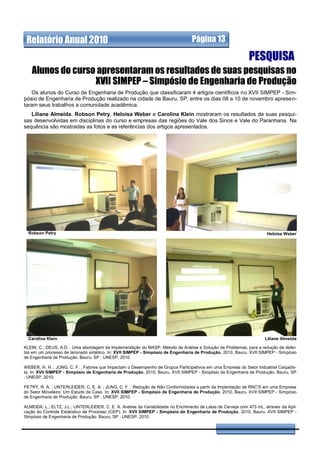 Relatório Anual 2010                                                             Página 13

                                                                                                              PESQUISA
   Alunos do curso apresentaram os resultados de suas pesquisas no
                  XVII SIMPEP – Simpósio de Engenharia de Produção
   Os alunos do Curso de Engenharia de Produção que classificaram 4 artigos científicos no XVII SIMPEP - Sim-
pósio de Engenharia de Produção realizado na cidade de Bauru, SP, entre os dias 08 a 10 de novembro apresen-
taram seus trabalhos a comunidade acadêmica.
   Liliane Almeida, Robson Petry, Heloisa Weber e Carolina Klein mostraram os resultados de suas pesqui-
sas desenvolvidas em disciplinas do curso e empresas das regiões do Vale dos Sinos e Vale do Paranhana. Na
sequência são mostradas as fotos e as referências dos artigos apresentados.




  Robson Petry                                                                                                         Heloisa Weber




  Carolina Klein                                                                                                      Liliane Almeida

KLEIN, C.; DEUS, A.D. . Uma abordagem da Implementãção do MASP, Método de Análise e Solução de Problemas, para a redução de defei-
tos em um processo de laminado sintético. In: XVII SIMPEP - Simpósio de Engenharia de Produção, 2010, Bauru. XVII SIMPEP - Simpósio
de Engenharia de Produção. Bauru, SP : UNESP, 2010.

WEBER, H. H. ; JUNG, C. F. . Fatores que Impactam o Desempenho de Grupos Participativos em uma Empresa do Setor Industrial Ca lçadis-
ta. In: XVII SIMPEP - Simpósio de Engenharia de Produção, 2010, Bauru. XVII SIMPEP - Simpósio de Engenharia de Produção. Bauru, SP
: UNESP, 2010.

PETRY, R. A. ; UNTERLEIDER, C. E. A. ; JUNG, C. F. . Redução de Não Conformidades a partir da Implantação de RNC'S em uma Empresa
do Setor Moveleiro: Um Estudo de Caso. In: XVII SIMPEP - Simpósio de Engenharia de Produção, 2010, Bauru. XVII SIMPEP - Simpósio
de Engenharia de Produção. Bauru, SP : UNESP, 2010.

ALMEIDA, L.; ELTZ, J.L.; UNTERLEIDER, C. E. A. Análise da Variabilidade no Enchimento de Latas de Cerveja com 473 mL, através da Apli-
cação do Controle Estatístico de Processo (CEP). In: XVII SIMPEP - Simpósio de Engenharia de Produção, 2010, Bauru. XVII SIMPEP -
Simpósio de Engenharia de Produção. Bauru, SP : UNESP, 2010.
 