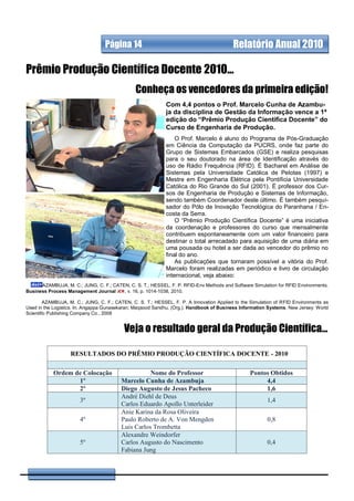 Página 14                                              Relatório Anual 2010

Prêmio Produção Científica Docente 2010...
                                               Conheça os vencedores da primeira edição!
                                                            Com 4,4 pontos o Prof. Marcelo Cunha de Azambu-
                                                            ja da disciplina de Gestão da Informação vence a 1ª
                                                            edição do “Prêmio Produção Científica Docente” do
                                                            Curso de Engenharia de Produção.
                                                                O Prof. Marcelo é aluno do Programa de Pós-Graduação
                                                            em Ciência da Computação da PUCRS, onde faz parte do
                                                            Grupo de Sistemas Embarcados (GSE) e realiza pesquisas
                                                            para o seu doutorado na área de Identificação através do
                                                            uso de Rádio Frequência (RFID). É Bacharel em Análise de
                                                            Sistemas pela Universidade Católica de Pelotas (1997) e
                                                            Mestre em Engenharia Elétrica pela Pontifícia Universidade
                                                            Católica do Rio Grande do Sul (2001). É professor dos Cur-
                                                            sos de Engenharia de Produção e Sistemas de Informação,
                                                            sendo também Coordenador deste último. É também pesqui-
                                                            sador do Pólo de Inovação Tecnológica do Paranhana / En-
                                                            costa da Serra.
                                                                O “Prêmio Produção Científica Docente” é uma iniciativa
                                                            da coordenação e professores do curso que mensalmente
                                                            contribuem espontaneamente com um valor financeiro para
                                                            destinar o total arrecadado para aquisição de uma diária em
                                                            uma pousada ou hotel a ser dada ao vencedor do prêmio no
                                                            final do ano.
                                                                As publicações que tornaram possível a vitória do Prof.
                                                            Marcelo foram realizadas em periódico e livro de circulação
                                                            internacional, veja abaixo:
      AZAMBUJA, M. C.; JUNG, C. F.; CATEN, C. S. T.; HESSEL, F. P. RFID-Env Methods and Software Simulation for RFID Environments.
Business Process Management Journal     , v. 16, p. 1014-1038, 2010.

        AZAMBUJA, M. C.; JUNG, C. F.; CATEN, C. S. T.; HESSEL, F. P. A Innovation Applied to the Simulation of RFID Environments as
Used in the Logistics. In: Angappa Gunasekaran; Maqsood Sandhu. (Org.). Handbook of Business Information Systems. New Jersey: World
Scientific Publishing Company Co., 2008


                                          Veja o resultado geral da Produção Científica...

                   RESULTADOS DO PRÊMIO PRODUÇÃO CIENTÍFICA DOCENTE - 2010

           Ordem de Colocação                       Nome do Professor                            Pontos Obtidos
                  1º                     Marcelo Cunha de Azambuja                                    4,4
                  2º                     Diego Augusto de Jesus Pacheco                               1,6
                                         André Diehl de Deus
                       3º                                                                               1,4
                                         Carlos Eduardo Apollo Unterleider
                                         Anie Karina da Rosa Oliveira
                       4º                Paulo Roberto de A. Von Mengden                                0,8
                                         Luis Carlos Trombetta
                                         Alexandre Weindorfer
                       5º                Carlos Augusto do Nascimento                                   0,4
                                         Fabiana Jung
 