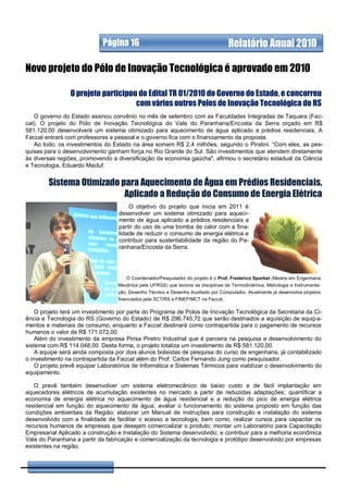 Página 16                                             Relatório Anual 2010

Novo projeto do Pólo de Inovação Tecnológica é aprovado em 2010

                O projeto participou do Edital TR 01/2010 do Governo do Estado, e concorreu
                                    com vários outros Polos de Inovação Tecnológica do RS
   O governo do Estado assinou convênio no mês de setembro com as Faculdades Integradas de Taquara (Fac-
cat). O projeto do Pólo de Inovação Tecnológica do Vale do Paranhana/Encosta da Serra orçado em R$
581.120,00 desenvolverá um sistema otimizado para aquecimento de água aplicado a prédios residenciais. A
Faccat entrará com professores e pessoal e o governo fica com o financiamento da proposta.
   Ao todo, os investimentos do Estado na área somam R$ 2,4 milhões, segundo o Piratini. “Com eles, as pes-
quisas para o desenvolvimento ganham força no Rio Grande do Sul. São investimentos que atendem diretamente
às diversas regiões, promovendo a diversificação da economia gaúcha", afirmou o secretário estadual da Ciência
e Tecnologia, Eduardo Macluf.


        Sistema Otimizado para Aquecimento de Água em Prédios Residenciais,
                           Aplicado a Redução do Consumo de Energia Elétrica
                                       O objetivo do projeto que inicia em 2011 é
                                   desenvolver um sistema otimizado para aqueci-
                                   mento de água aplicado a prédios residenciais a
                                   partir do uso de uma bomba de calor com a fina-
                                   lidade de reduzir o consumo de energia elétrica e
                                   contribuir para sustentabilidade da região do Pa-
                                   ranhana/Encosta da Serra.




                                      O Coordenador/Pesquisador do projeto é o Prof. Frederico Sporket (Mestre em Engenharia
                                  Mecânica pela UFRGS) que leciona as disciplinas de Termodinâmica, Metrologia e Instrumenta-
                                  ção, Desenho Técnico e Desenho Auxiliado por Computador. Atualmente já desenvolve projetos
                                  financiados pela SCT/RS e FINEP/MCT na Faccat.

    O projeto terá um investimento por parte do Programa de Polos de Inovação Tecnológica da Secretaria da Ci-
ência e Tecnologia do RS (Governo do Estado) de R$ 296.745,72 que serão destinados a aquisição de equipa-
mentos e materiais de consumo, enquanto a Faccat destinará como contrapartida para o pagamento de recursos
humanos o valor de R$ 171.072,00.
    Além do investimento da empresa Pirisa Piretro Industrial que é parceira na pesquisa e desenvolvimento do
sistema com R$ 114.048,00. Desta forma, o projeto totaliza um investimento de R$ 581.120,00.
    A equipe será ainda composta por dois alunos bolsistas de pesquisa do curso de engenharia, já contabilizado
o investimento na contrapartida da Faccat além do Prof. Carlos Fernando Jung como pesquisador.
    O projeto prevê equipar Laboratórios de Informática e Sistemas Térmicos para viabilizar o desenvolvimento do
equipamento.

   O prevê também desenvolver um sistema eletromecânico de baixo custo e de fácil implantação em
aquecedores elétricos de acumulação existentes no mercado a partir de reduzidas adaptações; quantificar a
economia de energia elétrica no aquecimento de água residencial e a redução do pico de energia elétrica
residencial em função do aquecimento de água; avaliar o funcionamento do sistema proposto em função das
condições ambientais da Região; elaborar um Manual de instruções para construção e instalação do sistema
desenvolvido com a finalidade de facilitar o acesso a tecnologia, bem como, realizar cursos para capacitar os
recursos humanos de empresas que desejam comercializar o produto; montar um Laboratório para Capacitação
Empresarial Aplicado a construção e Instalação do Sistema desenvolvido; e contribuir para a melhoria econômica
Vale do Paranhana a partir da fabricação e comercialização da tecnologia e protótipo desenvolvido por empresas
existentes na região.
 