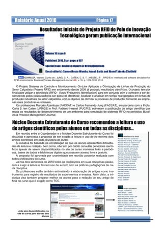 Relatório Anual 2010                                                        Página 17

                         Resultados iniciais do Projeto RFID do Polo de Inovação
                                  Tecnológica geram publicação internacional


                              Volume 16 issue 6

                              Published: 2010, Start page: p 897

                              Special Issue: Business Impacts of RFID Applications

                              Guest editor(s): Samuel Fosso Wamba, Joseph Barjis and Akemi Takeoka Chatfield

          AZAMBUJA, Marcelo Cunha de ; JUNG, C. F. ; CATEN, C. S. T. ; HESSEL, F. . RFID-Env: methods and software simulation for
 RFID environments. Business Process Management Journal  , v. 16, p. 1014-1038, 2010.

    O Projeto Sistema de Controle e Monitoramento On-Line Aplicado a Otimização de Linhas de Produção do
Setor Calçadista (Projeto RFID) em andamento desde 2009 já produziu resultados científicos. O projeto tem por
finalidade utilizar a tecnologia (RFID - Radio Frequency Identification) para em conjunto com o software a ser de-
senvolvido pelos pesquisadores ser possível identificar, localizar e analisar em tempo real gargalos em linhas de
produção industriais do setor calçadista, com o objetivo de otimizar o processo de produção, tornando as empre-
sas mais produtivas e rentáveis.
    Os professores Marcelo Azambuja (FACCAT) e Carlos Fernando Jung (FACCAT), em parceria com a Profa.
Carla S. ten Caten (UFRGS) e Prof. Fabiano Hessel (PUC/RS) obtiveram a publicação de artigo científico que
relata os resultados do desenvolvimento de um ambiente para simulação de sistemas RFID no periódico Bussi-
ness Process Management Journal.


Núcleo Docente Estruturante do Curso recomendou a leitura e uso
de artigos científicos pelos alunos em todas as disciplinas...
    Em reunião entre o Coordenador e o Núcleo Docente Estruturante do Curso foi
discutida e aprovada a proposta de ser exigida a leitura e uso de no mínimo dois
artigos científicos em cada disciplina do curso.
    A iniciativa foi baseada na constatação de que os alunos apresentam dificulda-
des de leitura e redação, bem como, não tem por hábito consultar periódicos cientí-
ficos apesar de serem disponibilizados no site do curso inúmeros links a periódi-
cos, bases de dados e bibliotecas digitais que possuem acesso livre e gratuito.
    A proposta foi aprovada por unanimidade em reunião posterior realizada com
todos professores do curso.
    Já nos dois semestres de 2010 todos os professores em suas disciplinas passa-
ram a exigir a leitura e fizeram uso de acordo com as práticas pedagógicas de ca-
da disciplina.
    Os professores estão também estimulando a elaboração de artigos como ins-
trumento para registro de resultados de experimentos e ensaios. Além disto, a ini-
ciativa visa também preparar melhor os alunos para a redação de seu artigo de
final de curso que é exigido como TCC.




    Links são disponibilizados no
    site do curso para acesso dos
                           alunos
 