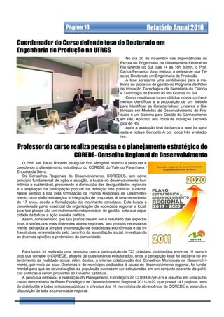 Página 18                                      Relatório Anual 2010

Coordenador do Curso defende tese de Doutorado em
Engenharia de Produção na UFRGS
                                                               No dia 30 de novembro nas dependências da
                                                            Escola de Engenharia da Universidade Federal do
                                                            Rio Grande do Sul, das 14 as 16h 30min, o Prof.
                                                            Carlos Fernando Jung efetuou a defesa de sua Te-
                                                            se de Doutorado em Engenharia de Produção.
                                                               A tese apresenta uma contribuição para a me-
                                                            lhoria do processo de gestão do Programa de Pólos
                                                            de Inovação Tecnológica da Secretaria da Ciência
                                                            e Tecnologia do Estado do Rio Grande do Sul.
                                                               Como resultados foram obtidos novos conheci-
                                                            mentos científicos e a proposição de um Método
                                                            para Identificar as Características Lineares e Sis-
                                                            têmicas em Modelos de Desenvolvimento de Pro-
                                                            dutos e um Sistema para Gestão do Conhecimento
                                                            em P&D Aplicado aos Pólos de Inovação Tecnoló-
                                                            gica do RS.
                                                               Após a avaliação final da banca a tese foi apro-
                                                            vada e obteve Conceito A por todos três avaliado-
                                                            res.


Professor do curso realiza pesquisa e o planejamento estratégico do
                    COREDE- Conselho Regional de Desenvolvimento
    O Prof. Me. Paulo Roberto de Aguiar Von Mengden realizou a pesquisa e
coordenou o planejamento estratégico do COREDE do Vale do Paranhana /
Encosta da Serra.
    Os Conselhos Regionais de Desenvolvimento, COREDES, tem como
princípio fundamental de ação e atuação, a busca do desenvolvimento har-
mônico e sustentável, procurando a diminuição das desigualdades regionais
e a ampliação da participação popular na definição das políticas públicas.
Neste sentido a luta pela formulação de Planos Regionais de Desenvolvi-
mento, com visão estratégica e integração de propostas, é uma recorrência
de 17 anos, desde a formalização do movimento corediano. Esta busca é
considerada parte essencial da organização da sociedade regional e local,
pois tais planos são um instrumento indispensável de gestão, pela sua capa-
cidade da balizar a ação social e política.
    Assim, considerando que tais planos devam ser o resultado das expecta-
tivas e visões dos mais diferentes atores regionais, seu produto necessaria-
mente extrapola a simples enumeração de estatísticas econômicas e de in-
fraestrutura, enveredando pelo caminho da auscultação social, investigando
as diversas opiniões e pretensões da comunidade.


   Para tanto, foi realizada uma pesquisa com a participação de 723 cidadãos, distribuídos entre os 10 municí-
pios que compõe o COREDE, através de questionários estruturados, onde a percepção local foi decisiva no en-
tendimento da realidade social. Além destes, a intensa colaboração dos Conselhos Municipais de Desenvolvi-
mento, por meio de suas Diretorias e de munícipes dedicados à causa do desenvolvimento regional, foi funda-
mental para que as reivindicações da população pudessem ser estruturadas em um conjunto coerente de políti-
cas públicas a serem propostas ao Governo Estadual.
   A pesquisa embasou a realização do Planejamento Estratégico do COREDE/VP-ES e resultou em uma publi-
cação denominada de Plano Estratégico de Desenvolvimento Regional 2011-2020, que possui 141 páginas, sen-
do distribuída a todas entidades públicas e privadas dos 10 municípios de abrangência do COREDE e, estando a
disposição de toda a comunidade regional.
 